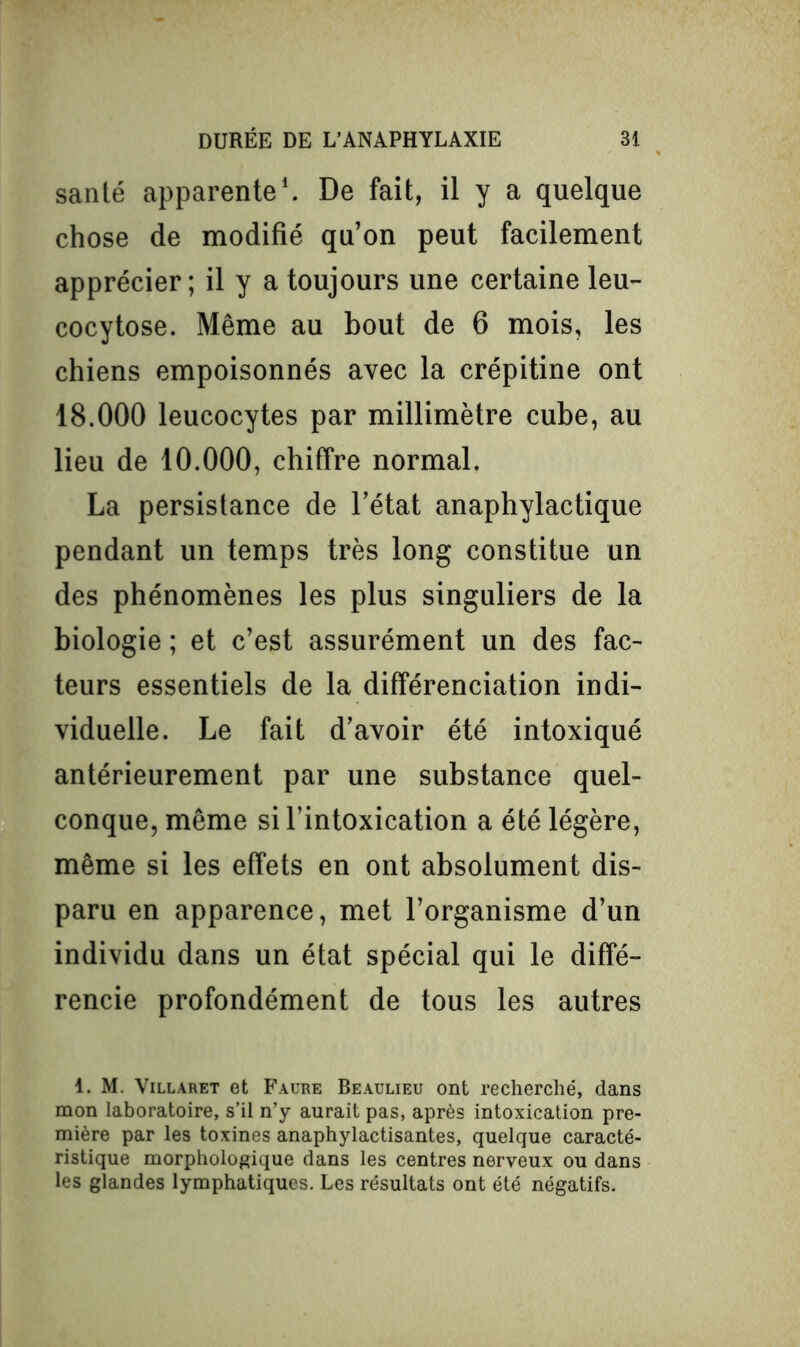santé apparente1. De fait, il y a quelque chose de modifié qu’on peut facilement apprécier; il y a toujours une certaine leu- cocytose. Même au bout de 6 mois, les chiens empoisonnés avec la crépitine ont 18.000 leucocytes par millimètre cube, au lieu de 10.000, chiffre normal. La persistance de l’état anaphylactique pendant un temps très long constitue un des phénomènes les plus singuliers de la biologie ; et c’est assurément un des fac- teurs essentiels de la différenciation indi- viduelle. Le fait d’avoir été intoxiqué antérieurement par une substance quel- conque, même si l’intoxication a été légère, même si les effets en ont absolument dis- paru en apparence, met l’organisme d’un individu dans un état spécial qui le diffé- rencie profondément de tous les autres 1. M. Villaret et Faure Beaulieu ont recherché, dans mon laboratoire, s’il n’y aurait pas, après intoxication pre- mière par les toxines anaphylactisantes, quelque caracté- ristique morphologique dans les centres nerveux ou dans les glandes lymphatiques. Les résultats ont été négatifs.