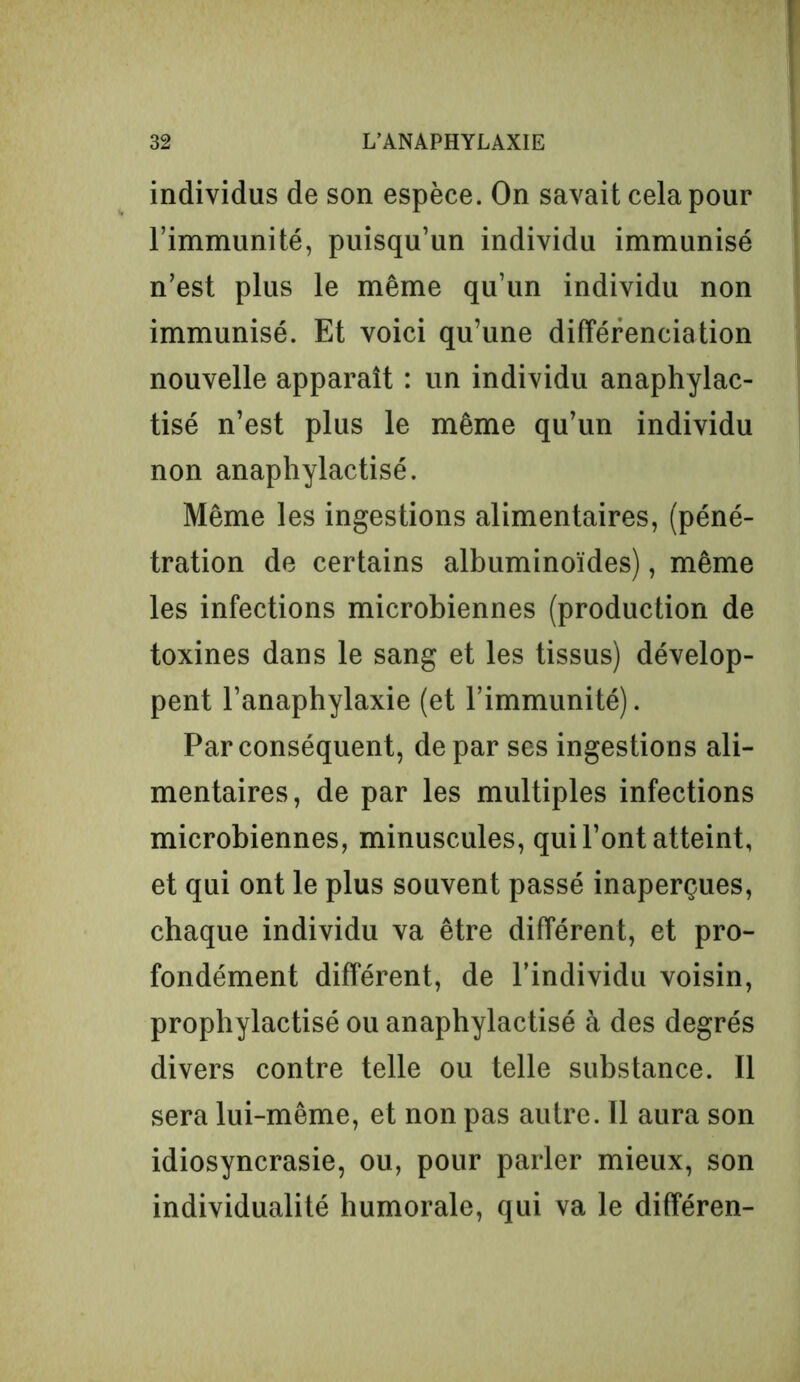 individus de son espèce. On savait cela pour l’immunité, puisqu’un individu immunisé n’est plus le même qu’un individu non immunisé. Et voici qu’une différenciation nouvelle apparaît : un individu anaphylac- tisé n’est plus le même qu’un individu non anaphylactisé. Même les ingestions alimentaires, (péné- tration de certains albuminoïdes), même les infections microbiennes (production de toxines dans le sang et les tissus) dévelop- pent l’anaphylaxie (et l’immunité). Par conséquent, de par ses ingestions ali- mentaires, de par les multiples infections microbiennes, minuscules, qui l’ont atteint, et qui ont le plus souvent passé inaperçues, chaque individu va être différent, et pro- fondément différent, de l’individu voisin, prophylactisé ou anaphylactisé à des degrés divers contre telle ou telle substance. Il sera lui-même, et non pas autre. Il aura son idiosyncrasie, ou, pour parler mieux, son individualité humorale, qui va le différen-