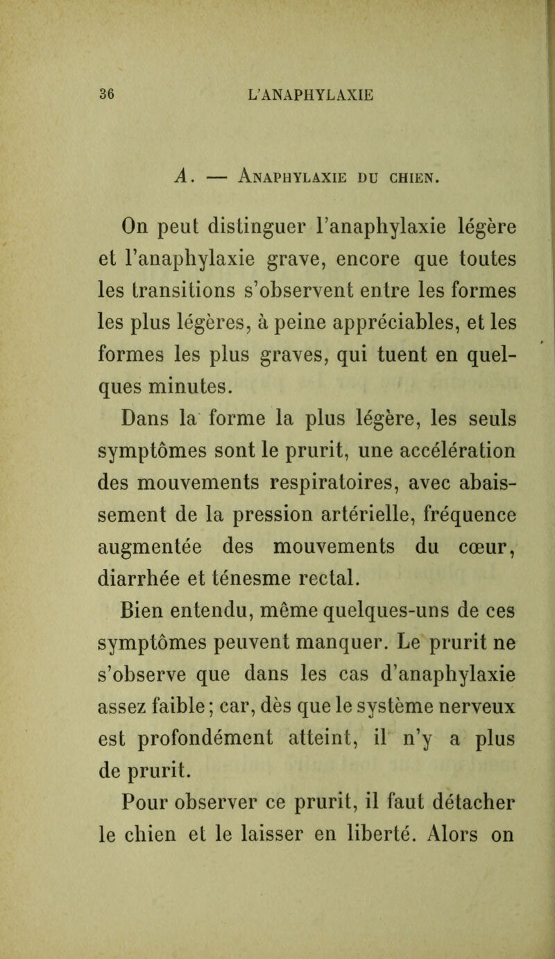 A. — Anaphylaxie du chien. On peut distinguer l’anaphylaxie légère et l’anaphylaxie grave, encore que toutes les transitions s’observent entre les formes les plus légères, à peine appréciables, et les formes les plus graves, qui tuent en quel- ques minutes. Dans la forme la plus légère, les seuls symptômes sont le prurit, une accélération des mouvements respiratoires, avec abais- sement de la pression artérielle, fréquence augmentée des mouvements du cœur, diarrhée et ténesme rectal. Bien entendu, même quelques-uns de ces symptômes peuvent manquer. Le prurit ne s’observe que dans les cas d’anaphylaxie assez faible ; car, dès que le système nerveux est profondément atteint, il n’y a plus de prurit. Pour observer ce prurit, il faut détacher le chien et le laisser en liberté. Alors on