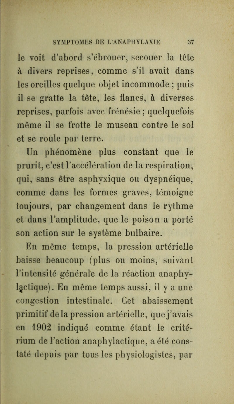 le voit d’abord s’ébrouer, secouer la tête à divers reprises, comme s’il avait dans les oreilles quelque objet incommode ; puis il se gratte la tête, les flancs, à diverses reprises, parfois avec frénésie ; quelquefois même il se frotte le museau contre le sol et se roule par terre. Un phénomène plus constant que le prurit, c’est l’accélération de la respiration, qui, sans être asphyxique ou dyspnéique, comme dans les formes graves, témoigne toujours, par changement dans le rythme et dans l’amplitude, que le poison a porté son action sur le système bulbaire. En même temps, la pression artérielle baisse beaucoup (plus ou moins, suivant l’intensité générale de la réaction anaphy- lactique). En même temps aussi, il y a une congestion intestinale. Cet abaissement primitif de la pression artérielle, que j’avais en 1902 indiqué comme étant le crité- rium de l’action anaphylactique, a été cons- taté depuis par tous les physiologistes, par