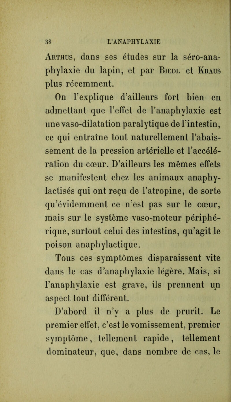 àrthus, dans ses études sur la séro-ana- phylaxie du lapin, et par Biedl et Kraus plus récemment. On l’explique d’ailleurs fort bien en admettant que l’effet de l’anaphylaxie est une vaso-dilatation paralytique de l’intestin, ce qui entraîne tout naturellement l’abais- sement de la pression artérielle et l’accélé- ration du cœur. D’ailleurs les mêmes effets se manifestent chez les animaux anaphy- lactisés qui ont reçu de l’atropine, de sorte qu’évidemment ce n’est pas sur le cœur, mais sur le système vaso-moteur périphé- rique, surtout celui des intestins, qu’agit le poison anaphylactique. Tous ces symptômes disparaissent vite dans le cas d’anaphylaxie légère. Mais, si l’anaphylaxie est grave, ils prennent un aspect tout différent. D’abord il n’v a plus de prurit. Le premier effet, c’est le vomissement, premier symptôme, tellement rapide , tellement dominateur, que, dans nombre de cas, le