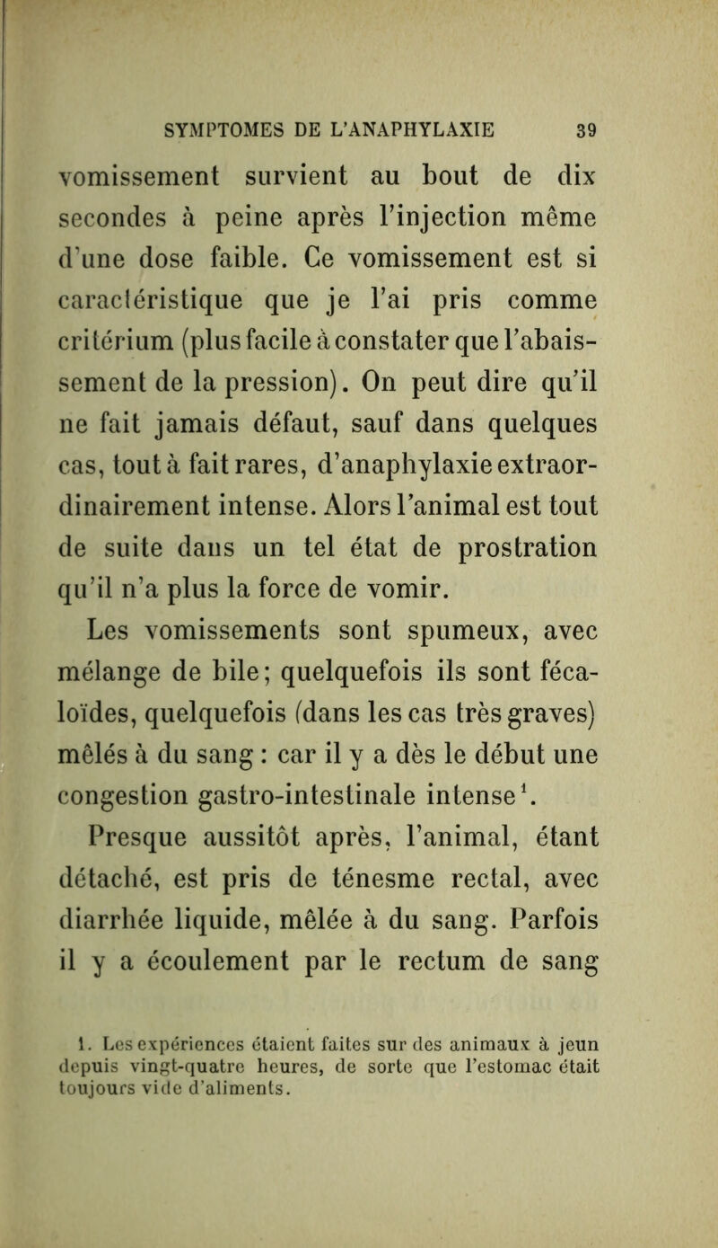 vomissement survient au bout de dix secondes à peine après l’injection même d’une dose faible. Ce vomissement est si caractéristique que je l’ai pris comme critérium (plus facile à constater que l’abais- sement de la pression). On peut dire qu’il ne fait jamais défaut, sauf dans quelques cas, tout à fait rares, d’anaphylaxie extraor- dinairement intense. Alors l’animal est tout de suite dans un tel état de prostration qu’il n’a plus la force de vomir. Les vomissements sont spumeux, avec mélange de bile; quelquefois ils sont féca- loïdes, quelquefois (dans les cas très graves) mêlés à du sang : car il y a dès le début une congestion gastro-intestinale intense1. Presque aussitôt après, l’animal, étant détaché, est pris de ténesme rectal, avec diarrhée liquide, mêlée à du sang. Parfois il y a écoulement par le rectum de sang 1. Les expériences étaient faites sur des animaux à jeun depuis vingt-quatre heures, de sorte que l’estomac était toujours vide d’aliments.