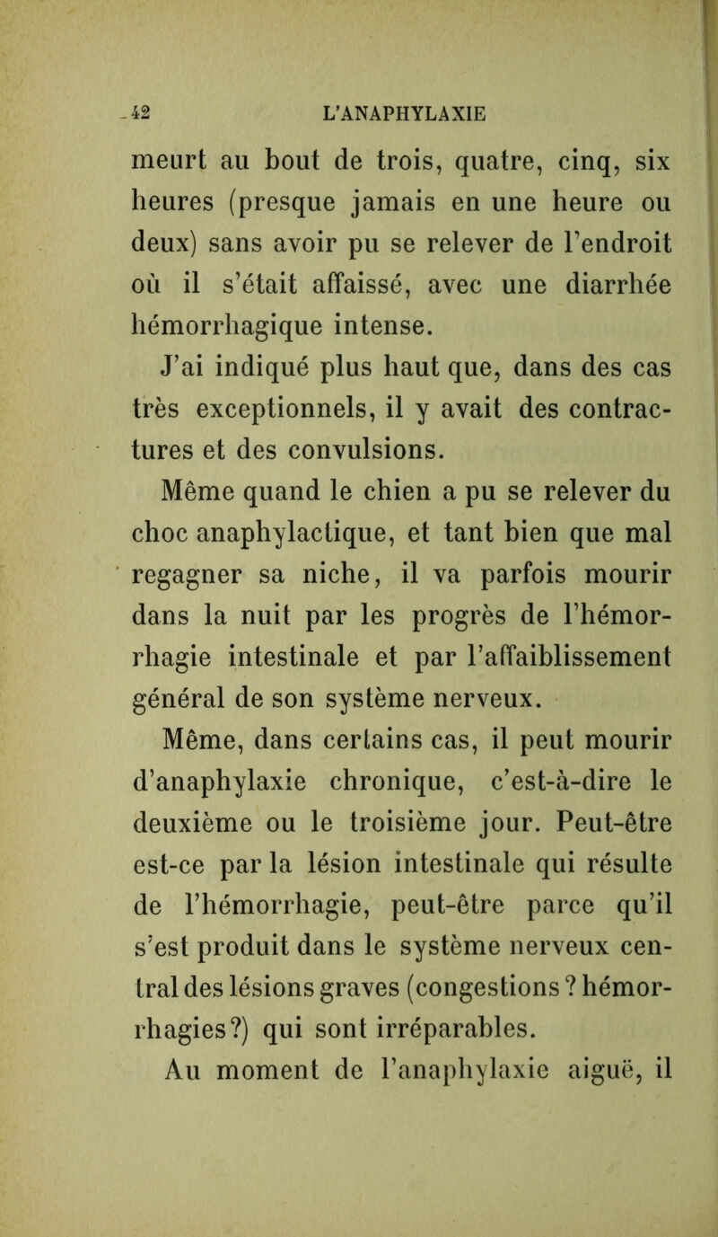 meurt au bout de trois, quatre, cinq, six heures (presque jamais en une heure ou deux) sans avoir pu se relever de l’endroit où il s’était affaissé, avec une diarrhée hémorrhagique intense. J’ai indiqué plus haut que, dans des cas très exceptionnels, il y avait des contrac- tures et des convulsions. Même quand le chien a pu se relever du choc anaphylactique, et tant bien que mal regagner sa niche, il va parfois mourir dans la nuit par les progrès de l’hémor- rhagie intestinale et par l’affaiblissement général de son système nerveux. Même, dans certains cas, il peut mourir d’anaphylaxie chronique, c’est-à-dire le deuxième ou le troisième jour. Peut-être est-ce par la lésion intestinale qui résulte de l’hémorrhagie, peut-être parce qu’il s’est produit dans le système nerveux cen- tral des lésions graves (congestions ? hémor- rhagies?) qui sont irréparables. Au moment de l’anaphylaxie aiguë, il