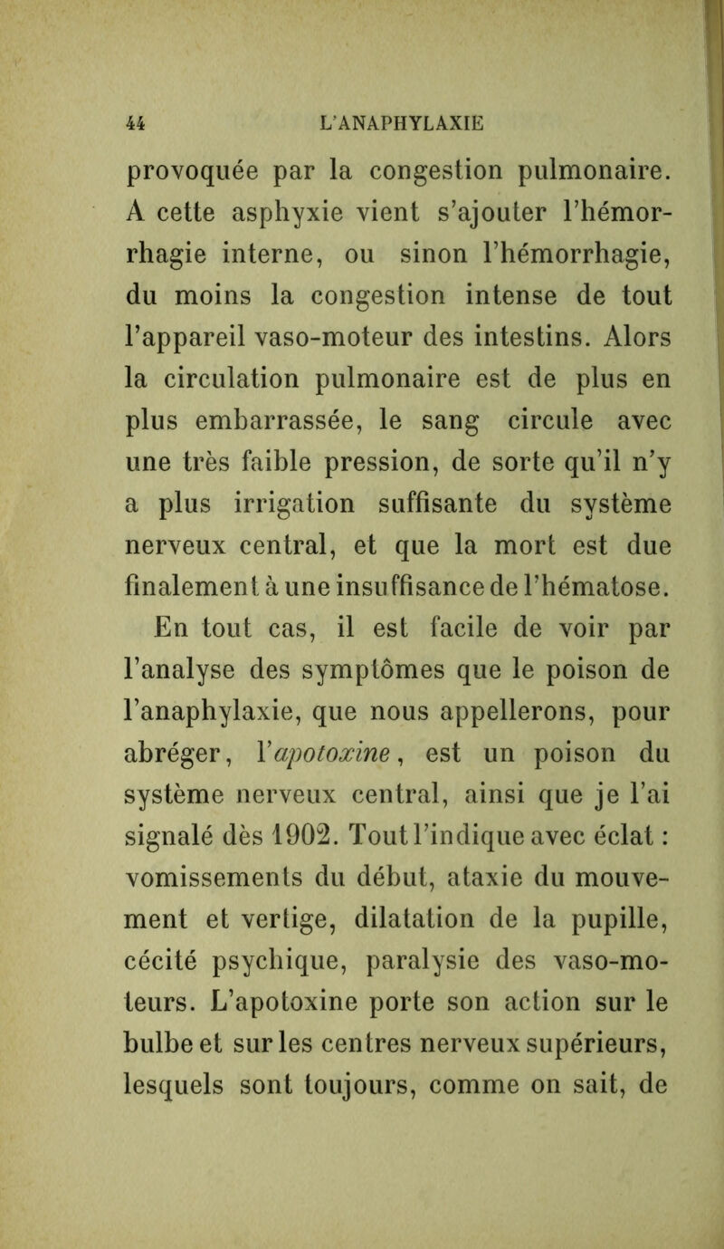 provoquée par la congestion pulmonaire. A cette asphyxie vient s’ajouter l’hémor- rhagie interne, ou sinon l’hémorrhagie, du moins la congestion intense de tout l’appareil vaso-moteur des intestins. Alors la circulation pulmonaire est de plus en plus embarrassée, le sang circule avec une très faible pression, de sorte qu’il n’y a plus irrigation suffisante du système nerveux central, et que la mort est due finalement à une insuffisance de l’hématose. En tout cas, il est facile de voir par l’analyse des symptômes que le poison de l’anaphylaxie, que nous appellerons, pour abréger, Yapotoxine, est un poison du système nerveux central, ainsi que je l’ai signalé dès 1902. Tout l’indique avec éclat : vomissements du début, ataxie du mouve- ment et vertige, dilatation de la pupille, cécité psychique, paralysie des vaso-mo- teurs. L’apotoxine porte son action sur le bulbe et sur les centres nerveux supérieurs, lesquels sont toujours, comme on sait, de