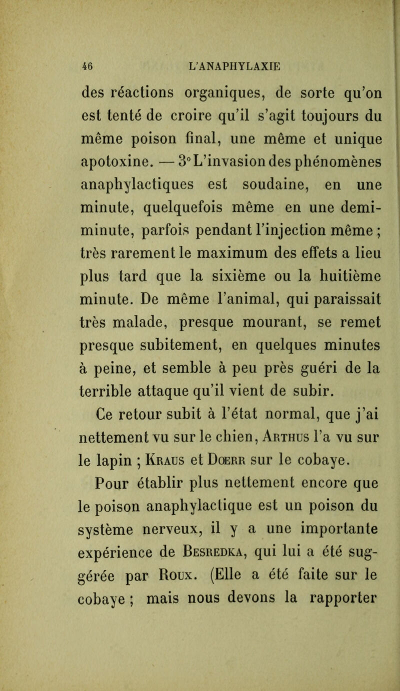 des réactions organiques, de sorte qu’on est tenté de croire qu’il s’agit toujours du même poison final, une même et unique apotoxine. — 3°L’invasion des phénomènes anaphylactiques est soudaine, en une minute, quelquefois même en une demi- minute, parfois pendant l’injection même ; très rarement le maximum des effets a lieu plus tard que la sixième ou la huitième minute. De même l’animal, qui paraissait très malade, presque mourant, se remet presque subitement, en quelques minutes à peine, et semble à peu près guéri de la terrible attaque qu’il vient de subir. Ce retour subit à l’état normal, que j’ai nettement vu sur le chien, Arthus l’a vu sur le lapin ; Kraus et Doerr sur le cobaye. Pour établir plus nettement encore que le poison anaphylactique est un poison du système nerveux, il y a une importante expérience de Besredka, qui lui a été sug- gérée par Roux. (Elle a été faite sur le cobaye ; mais nous devons la rapporter