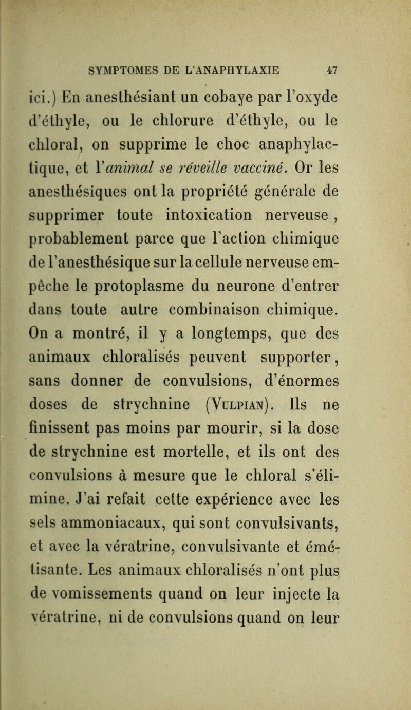 ici.) En anesthésiant un cobaye par l’oxyde d’éthyle, ou le chlorure d’éthyle, ou le chloral, on supprime le choc anaphylac- tique, et Xanimal se réveille vacciné. Or les anesthésiques ont la propriété générale de supprimer toute intoxication nerveuse, probablement parce que l’action chimique de l’anesthésique sur la cellule nerveuse em- pêche le protoplasme du neurone d’entrer dans toute autre combinaison chimique. On a montré, il y a longtemps, que des animaux chloralisés peuvent supporter, sans donner de convulsions, d’énormes doses de strychnine (Vulpian). Ils ne finissent pas moins par mourir, si la dose de strychnine est mortelle, et ils ont des convulsions à mesure que le chloral s’éli- mine. J’ai refait cette expérience avec les sels ammoniacaux, qui sont convulsivants, et avec la vératrine, convulsivante et émé- tisante. Les animaux chloralisés n’ont plus de vomissements quand on leur injecte la vératrine, ni de convulsions quand on leur