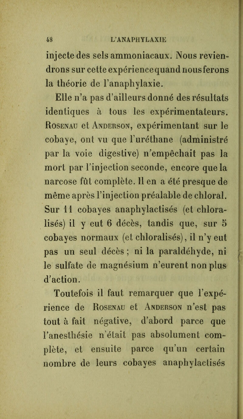 injecte des sels ammoniacaux. Nous revien- drons sur cette expérience quand nous ferons la théorie de l’anaphylaxie. Elle n’a pas d’ailleurs donné des résultats identiques à tous les expérimentateurs. Rosenau et Anderson, expérimentant sur le cobaye, ont vu que l’uréthane (administré par la voie digestive) n’empêchait pas la mort par l’injection seconde, encore que la narcose fût complète. 11 en a été presque de même après l’injection préalable de chloral. Sur 11 cobayes anaphylactisés (et chlora- lisés) il y eut 6 décès, tandis que, sur 5 cobayes normaux (et chloralisés), il n’y eut pas un seul décès ; ni la paraldéhyde, ni le sulfate de magnésium n’eurent non plus d’action. Toutefois il faut remarquer que l’expé- rience de Rosenau et Anderson n’est pas tout à fait négative, d’abord parce que l’anesthésie n’était pas absolument com- plète, et ensuite parce qu’un certain nombre de leurs cobayes anaphylactisés