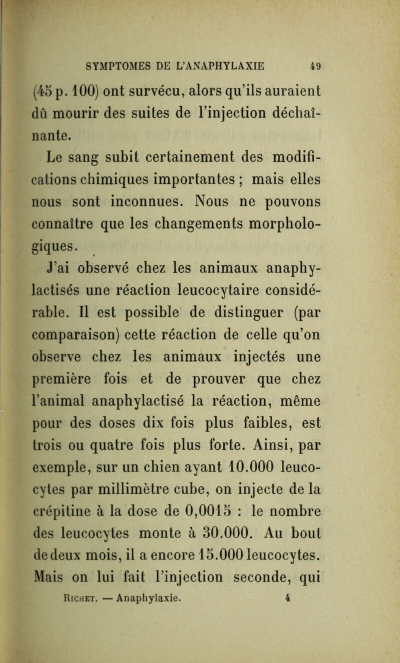 (45 p. 100) ont survécu, alors qu’ils auraient dû mourir des suites de l’injection déchaî- nante. Le sang subit certainement des modifi- cations chimiques importantes ; mais elles nous sont inconnues. Nous ne pouvons connaître que les changements morpholo- giques. J’ai observé chez les animaux anaphy- lactisés une réaction leucocytaire considé- rable. Il est possible de distinguer (par comparaison) cette réaction de celle qu’on observe chez les animaux injectés une première fois et de prouver que chez l’animal anaphylactisé la réaction, même pour des doses dix fois plus faibles, est trois ou quatre fois plus forte. Ainsi, par exemple, sur un chien ayant 10.000 leuco- cytes par millimètre cube, on injecte de la crépitine à la dose de 0,0015 : le nombre des leucocytes monte à 30.000. Au bout de deux mois, il a encore 15.000 leucocytes. Mais on lui fait l’injection seconde, qui Richet. — Anaphylaxie. 4