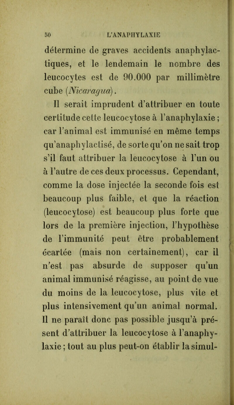 détermine de graves accidents anaphylac- tiques, et le lendemain le nombre des leucocytes est de 90.000 par millimètre cube (.Nicaragua). Il serait imprudent d’attribuer en toute certitude cette leucocy tose à l’anaphylaxie ; car l’animal est immunisé en même temps qu’anaphylactisé, de sorte qu’on ne sait trop s’il faut attribuer la leucocytose à l’un ou à l’autre de ces deux processus. Cependant, comme la dose injectée la seconde fois est beaucoup plus faible, et que la réaction (leucocytose) est beaucoup plus forte que lors de la première injection, l’hypothèse de l’immunité peut être probablement écartée (mais non certainement), car il n’est pas absurde de supposer qu’un animal immunisé réagisse, au point de vue du moins de la leucocytose, plus vite et plus intensivement qu’un animal normal. Il ne paraît donc pas possible jusqu’à pré- sent d’attribuer la leucocytose à l’anaphy- laxie ; tout au plus peut-on établir la simul-