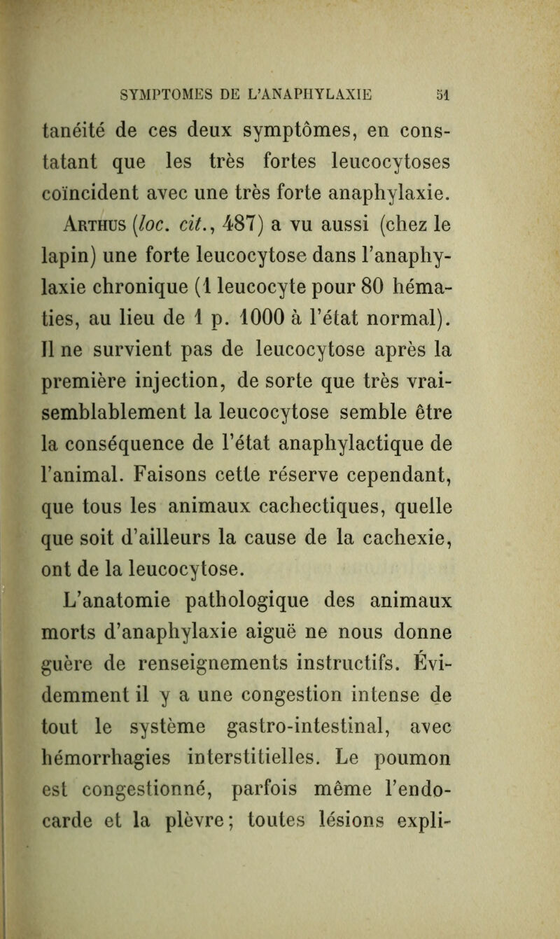 tanéité de ces deux symptômes, en cons- tatant que les très fortes leucocytoses coïncident avec une très forte anaphylaxie. Arthus (loc. 487) a vu aussi (chez le lapin) une forte leucocytose dans Fanaphy- laxie chronique (1 leucocyte pour 80 héma- ties, au lieu de 1 p. 1000 à l’état normal). 11 ne survient pas de leucocytose après la première injection, de sorte que très vrai- semblablement la leucocytose semble être la conséquence de l’état anaphylactique de l’animal. Faisons cette réserve cependant, que tous les animaux cachectiques, quelle que soit d’ailleurs la cause de la cachexie, ont de la leucocytose. L’anatomie pathologique des animaux morts d’anaphylaxie aiguë ne nous donne guère de renseignements instructifs. Évi- demment il y a une congestion intense de tout le système gastro-intestinal, avec hémorrhagies interstitielles. Le poumon est congestionné, parfois même l’endo- carde et la plèvre; toutes lésions expli-