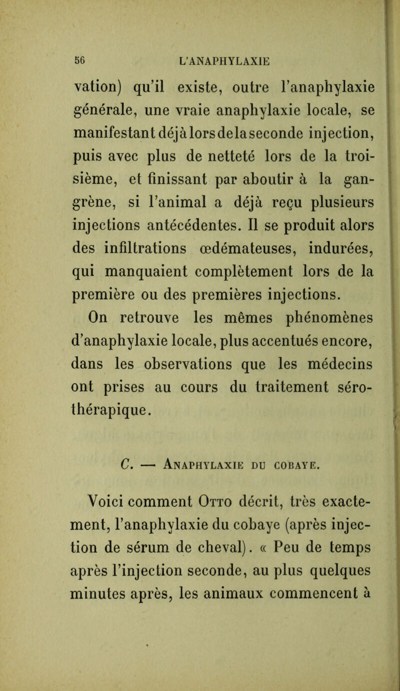 vation) qu'il existe, outre l’anaphylaxie générale, une vraie anaphylaxie locale, se manifestantdéjàlorsdelaseconde injection, puis avec plus de netteté lors de la troi- sième, et finissant par aboutir à la gan- grène, si l’animal a déjà reçu plusieurs injections antécédentes. Il se produit alors des infiltrations œdémateuses, indurées, qui manquaient complètement lors de la première ou des premières injections. On retrouve les mêmes phénomènes d’anaphylaxie locale, plus accentués encore, dans les observations que les médecins ont prises au cours du traitement séro- thérapique. C. — Anaphylaxie du cobaye. Voici comment Otto décrit, très exacte- ment, l’anaphylaxie du cobaye (après injec- tion de sérum de cheval). « Peu de temps après l’injection seconde, au plus quelques minutes après, les animaux commencent à