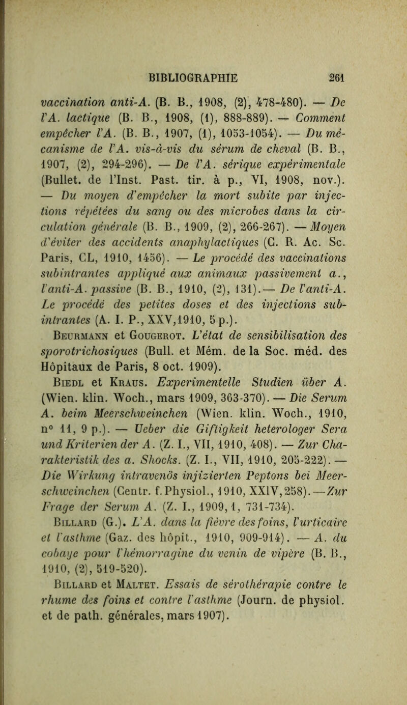 vaccination anti-A. (B. B., 1908, (2), 478-480). — De VA. lactique (B. B., 1908, (1), 888-889). — Comment empêcher VA. (B. B., 1907, (1), 1053-1054). — Du mé- canisme de VA. vis-à-vis du sérum de cheval (B. B., 1907, (2), 294-296). — De VA. sérique expérimentale (Bullet, de l’Inst. Past. tir. à p., VI, 1908, nov.). — Du moyen d'empêcher la mort subite par injec- tions répétées du sang ou des microbes dans la cir- culation générale (B. B., 1909, (2), 266-267). —Moyen d'éviter des accidents anaphylactiques (G. R. Ac. Sc. Paris, CL, 1910, 1456). — Le procédé des vaccinations subintrantes appliqué aux animaux passivement a., Vanti-A. passive (B. B., 1910, (2), 131).— De l'anti-A. Le procédé des petites doses et des injections sub- intrantes (A. I. P., XXV,1910, 5 p.). Beurmann et Gougerot. L'état de sensibilisation des sporotrichosiques (Bull, et Mém. delà Soc. méd. des Hôpitaux de Paris, 8 oct. 1909). Biedl et Kraus. Experimentelle Studien über A. (Wien. klin. Woch., mars 1909, 363-370). — Die Serum A. beim Meerschweinchen (Wien. klin. Woch., 1910, n° 11, 9 p.). — Ueber die Giftigkeit heterologer Sera und Kriterien der A. (Z. I., VII, 1910, 408). — Zur Cha- rakteristik des a. Shocks. (Z. I., VII, 1910, 205-222). — Die Wirkung intravenôs injizierlen Peptons bei Meer- schweinchen (Centr. f. Physiol., 1910, XXIV,258).—Zur Frage der Serum A. (Z. I., 1909,1, 731-734). Billard (G.). LA. dans la fièvre des foins, l'urticaire et l'asthme (Gaz. des hôpit., 1910, 909-914). — A. du cobaye pour l'hèmorragine du venin de vipère (B. B., 1910, (2), 519-520). Billard et Maltet. Essais de sérothérapie contre le rhume des foins et contre l'asthme (Journ. de physiol, et de path, générales, mars 1907).
