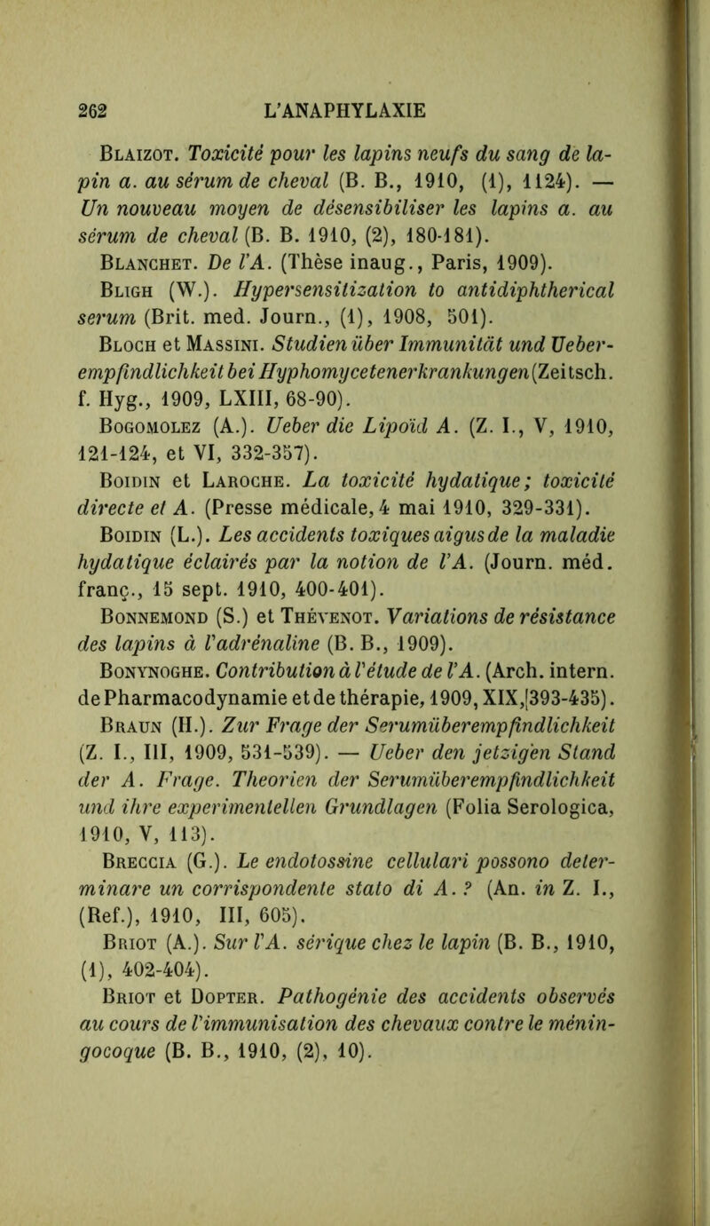 Blaizot. Toxicité pour les lapins neufs du sang de la- pin a. au sérum de cheval (B. B., 1910, (1), 1124). — Un nouveau moyen de désensibiliser les lapins a. au sérum de cheval (B. B. 1910, (2), 180-181). Blanchet. De VA. (Thèse inaug., Paris, 1909). Bligh (W.). Hypersensilization to antidiphtherical serum (Brit. med. Journ., (1), 1908, 501). Bloch et Massini. Studienüber Immunitàt und Ueber- empfmdlichkeit bei Hyphomycetenei'krankungen(Zeiisch. f. Hyg., 1909, LXIII, 68-90). Bogomolez (A.). Ueber die Lipoid A. (Z. I., V, 1910, 121-124, et VI, 332-357). Boidin et Laroche. La toxicité hydatique; toxicité directe et A. (Presse médicale, 4 mai 1910, 329-331). Boidin (L.). Les accidents toxiques aigus de la maladie hydatique éclairés par la notion de VA. (Journ. méd. franc., 15 sept. 1910, 400-401). Bonnemond (S.) et Thévenot. Variations de résistance des lapins à Vadrénaline (B. B., 1909). Bonynoghe. Contribution à Vétude de VA. (Arch, intern, de Pharmacodynamie et de thérapie, 1909, XIX,[393-435). Braun (H.). Zur Fraye der Serumüberempfindlichkeit (Z. I., Ill, 1909, 531-539). — Ueber den jetzig'en Stand der A. Fraye. Theorien der Serumüberempfindlichkeit und ihre experimenlellen Grundlagen (Folia Serologica, 1910, V, 113). Breccia (G.). Le endotossine cellulari possono deter- minare un corrispondente stato di A. ? (An. in Z. I., (Ref.), 1910, III, 605). Briot (A.). Sur VA. sérique chez le lapin (B. B., 1910, (1), 402-404). Briot et Dopter. Pathogénie des accidents observés au cours de Vimmunisation des chevaux contre le ménin- gocoque (B. B., 1910, (2), 10).