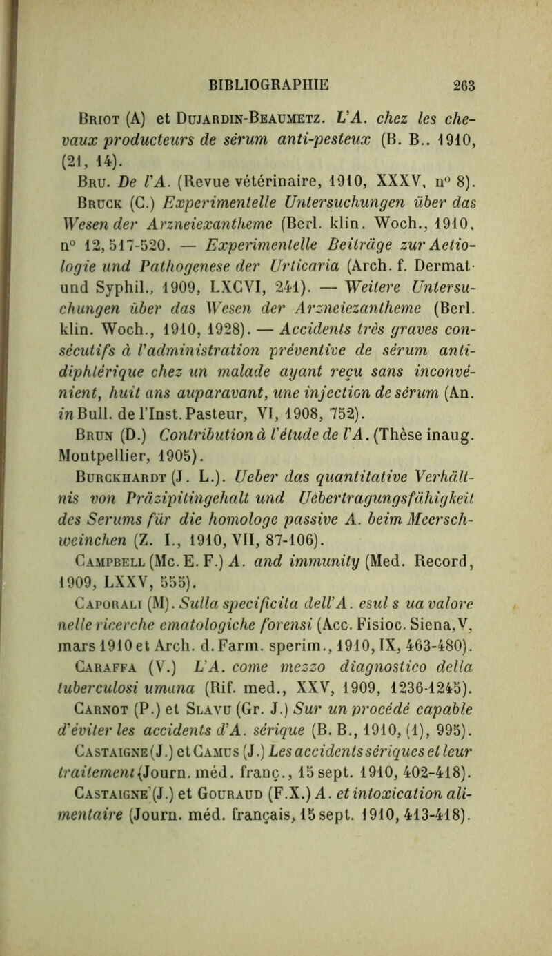 Briot (A) et Dujardin-Beaumetz. L’A. chez les che- vaux producteurs de sérum anti-pesteux (B. B.. 4910, (21, 14). Bru. De l'A. (Revue vétérinaire, 1910, XXXV, n° 8). Bruck (C.) Experimented Untersuchungen über das Wesender Arzneiexantheme (Berl. klin. Woch., 1910, n° 12,517-520. — Experimented Beitràge zur Aetio- logie und Pathogenese der Urticaria (Arch. f. Dermat- und Syphil., 1909, LXCVI, 241). — Weilere Uniersu- chungen über das Wesen der Arzneiezantheme (Berl. klin. Woch., 1910, 1928). — Accidents très graves con- sécutifs à l'administration préventive de sérum anti- diphtérique chez un malade ayant reçu sans inconvé- nient, huit ans auparavant, une injection de sérum (An. in Bull, de l’Inst. Pasteur, VI, 1908, 752). Brun (D.) Contribution à l'étude de TA. (Thèse inaug. Montpellier, 1905). Burckhardt (J. L.). Ueber das quantitative Verhàlt- nis von Pràzipitingelialt und Uebertragungsfàhigkeit des Serums fur die homologe passive A. beim Meersch- weinchen (Z. I., 1910, VII, 87-106). Campbell (Mc. E. F.) A. and immunity (Med. Record, 1909, LXXV, 555). Caporali (M).Sulla spedfîcita dell'A. esuls uavalore nelle ricerche ematologiche forensi (Acc. Fisioc. Siena,V. mars 1910 et Arch. d. Farm, sperim., 1910, IX, 463-480). Caraffa (V.) L’A. come mezzo diagnostico della tuberculosi umana (Rif. med., XXV, 1909, 1236-1245). Carnot (P.) et Slavu (Gr. J.) Sur un procédé capable d'éviter les accidents d'A. sérique (B. B., 1910, (1), 995). Castaigne(J.) et Camus (J.) Les accidents sériques et leur traitement (Joum. méd. franc., 15 sept. 1910, 402-418). Castaigne’(J.) et Gouraud (F.X.) A. et intoxication ali- mentaire (Journ. méd. français, 15sept. 1910,413-418).