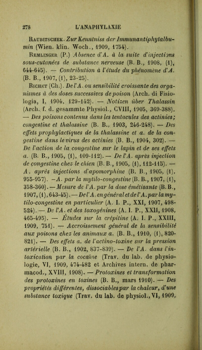 Raubitschek. Zur Kenntniss der Immunantiphylalbu- min (Wien. klin. Woch., 1909, 1754). Remlinger (P.) Absence d’A. à la suite d'injections sous-cutanées de substance nerveuse (B. B., 1908, (1), 644-645). — Contribution à Vétude du'phénomène d'A. (B. B., 1907, (1), 23-25). Richet (Ch.). Del’A. ou sensibilité croissante des orga- nismes à des doses successives de poison (Arch, di Fisio- logia, I, 1904, 129-142). — Notizen über Thalassin (Arch. f. d. gesammte Physiol., CVIII, 1905, 369-388). — Des poisons contenus dans les tentacules des actinies; congestine et thalassine (B. B., 1903, 246-248). — Des effets prophylactiques de la thalassine et a. de la con- gestine dans le virus des actinies (B. B., 1904, 302). — De l’action de la congestine sur le lapin et de ses effets a. (B. B., 1905, (1), 109-112).— De l’A. après injection de congestine chez le chien (B. B., 1905, (1), 112-115). — A. après injections d’apomorphine (B. B., 1905, (1), 955-957). -A. par la mytilo-congestine (B. B., 1907, (1), 358-360). — Mesure de l’A.par la dose émêtisante (B.B., 1907, (1 ), 643-45). — De VA. en général et de VA. par la my- tilo-congestine en particulier (A. I. P., XXI, 1907, 498- 524). — De VA. et des toxogênines (A. I. P., XXII, 1908, 465-495). — Études sur la crépitine (A. I. P., XXIII, 1909, 751). — Accroissement général de la sensibilité aux poisons chez les animaux a. (B. B., 1910, (1), 820- 821). — Des effets a. de l’actino-toxine sur la pression artérielle (B. B., 1902, 837-839). — De VA. dans l’in- toxication par la cocaïne (Trav. du lab. de physio- logie, VI, 1909, 474-482 et Archives intern, de phar- macod., XVIII, 1908). — Protoxines et transformation des protoxines en toxines (B. B., mars 1910). — Des propriétés différentes, dissociables par la chaleur, d’une substance toxique (Trav. du lab. de physiol., VI, 1909,