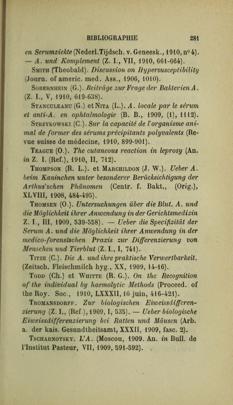 en Serumziekte (Nederl.Tijdsch. v. Geneesk., 1910, n°4). — A. and Komplement (Z. I., VII, 1910, 661-664). Smith (Theobald). Discussion on Rypersusceptibility (Journ. of americ. med. Ass., 1906, 1010). Sobernhein (G.). Beitràge zurFraye der Bakterien A. (Z. I., V, 1910, 619-638). Stanculeanu (G.) etNiTA (L.). A. locale par le sêi'um et anti-A. en ophtalmologie (B. B., 1909, (1), 1112). Strzykowski (G.). Sur la capacité de l'organisme ani- mal de former des sérums précipitants polyvalents (Re- vue suisse de médecine, 1910, 899-901). Teague (O.). The cutaneous reaction in leprosy (An. in Z. I. (Ref.), 1910, II, 712). Thompson (R. L.). et Marchildon (J. W.). Ueber A. beim Kaninchen unter besonderer Berücksichtigung der Arthus’schen Phànomen (Centr. f. Bakt., (Orig.), XLVI1I, 1908, 484-495). Thomsen (O.). Untersuchungen iiber dieBlut. A. und die Moglichkeit ihrer Anwendung in der Gerichtsmedizin Z. I., Ill, 1909, 539-558). — Ueber die Specifizitat der Serum A. und die Moglichkeit ihrer Anwendung in der medico-forensischen Praxis zur Differenzierung von Menschen und Tierblut (Z. I., I, 741). Titze (C.). Die A. undihre praktische Verwertbarkeit. (Zeitsch. Fleischmilch hyg., XX, 1909, 14-16). Todd (Ch.) et Whitte (R. G.). On the Recognition of the individual by haemolytic Methods (Proceed, of the Roy. Soc., 1910, LXXXII, 16 juin, 416-421). Tromansdorff. Zur biologischen Eiweissdifferen- zierung (Z. I., (Ref.), 1909, I, 535). — Ueber biologische Eiweissdifferenzierung bei Ratten und Mausen (Arb. a. der kais. Gesundtheitsamt, XXXII, 1909, fasc. 2). Tscharnotsky. L’A. (Moscou, 1909. An. in Bull, de l’Institut Pasteur, VII, 1909, 591-592).