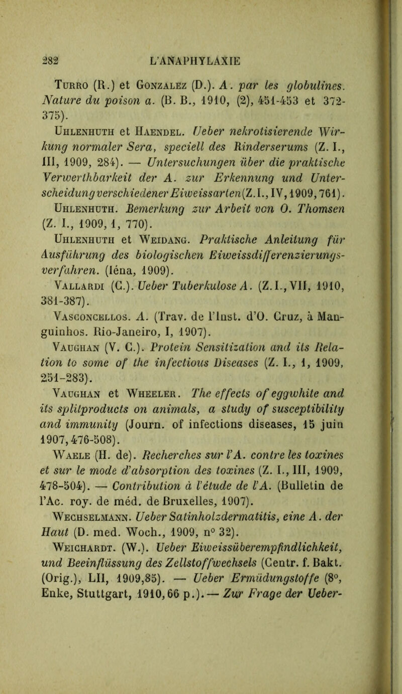 Turro (R.) et Gonzalez (D.). A. par les globulines. Nature du poison a. (B. B., 1910, (2), 451-453 et 372- 375). Uhlenhuth et Haendel. Ueber nekrotisierende Wir- kung normaler Sera, speciell des Rinderserums (Z. I., 111, 1909, 284). — Untersuchungen über die praktische Verwerthbarkeit der A. zur Erkennung und Unter- scheidungverschiedenerEiweissarten(Z.l., IV, 1909,761). Uhlenhuth. Bemerkung zur Arbeit von 0. Thomsen (Z. I., 1909, 1, 770). Uhlenhuth et Weidang. Praktische Anleiiung fur Ausführung des biologischen Eiweissdifferenzierungs- verfahren. (léna, 1909). Vallardi (G.). Ueber Tuberkulose A. (Z.I.,VI1, 1910, 381-387). Vasconcellos. A. (Trav. de l’iust. d’O. Graz, à Man- guinhos. Rio-Janeiro, I, 1907). Vaughan (V. C.). Protein Sensitization and ils Rela- tion to some of the infectious Diseases (Z. I., 1, 1909, 251-283). Vaughan et Wheeler. The effects of eggwhite and its splitproducts on animals, a study of susceptibility and immunity (Journ. of infections diseases, 15 juin 1907,476-508). Waele (H. de). Recherches sur VA. contre les toxines et sur le mode d'absorption des toxines (Z. I., III, 1909, 478-504). — Contribution à l'étude de l'A. (Bulletin de l’Ac. roy. de méd. de Bruxelles, 1907). Wechselmann. UeberSatinholzdermatitis, eine A. der Haut (D. med. Woch., 1909, n° 32). Weichardt. (W.). Ueber Eiweissüberempfindlichkeit, und Beeinflüssung des Zellstoffwechsels (Gentr. f. Bakt. (Orig.), LI1, 1909,85). — Ueber Ermüdungstoffe (8°, Enke, Stuttgart, 1910,66 p.).— Zip Frage der Ueber-
