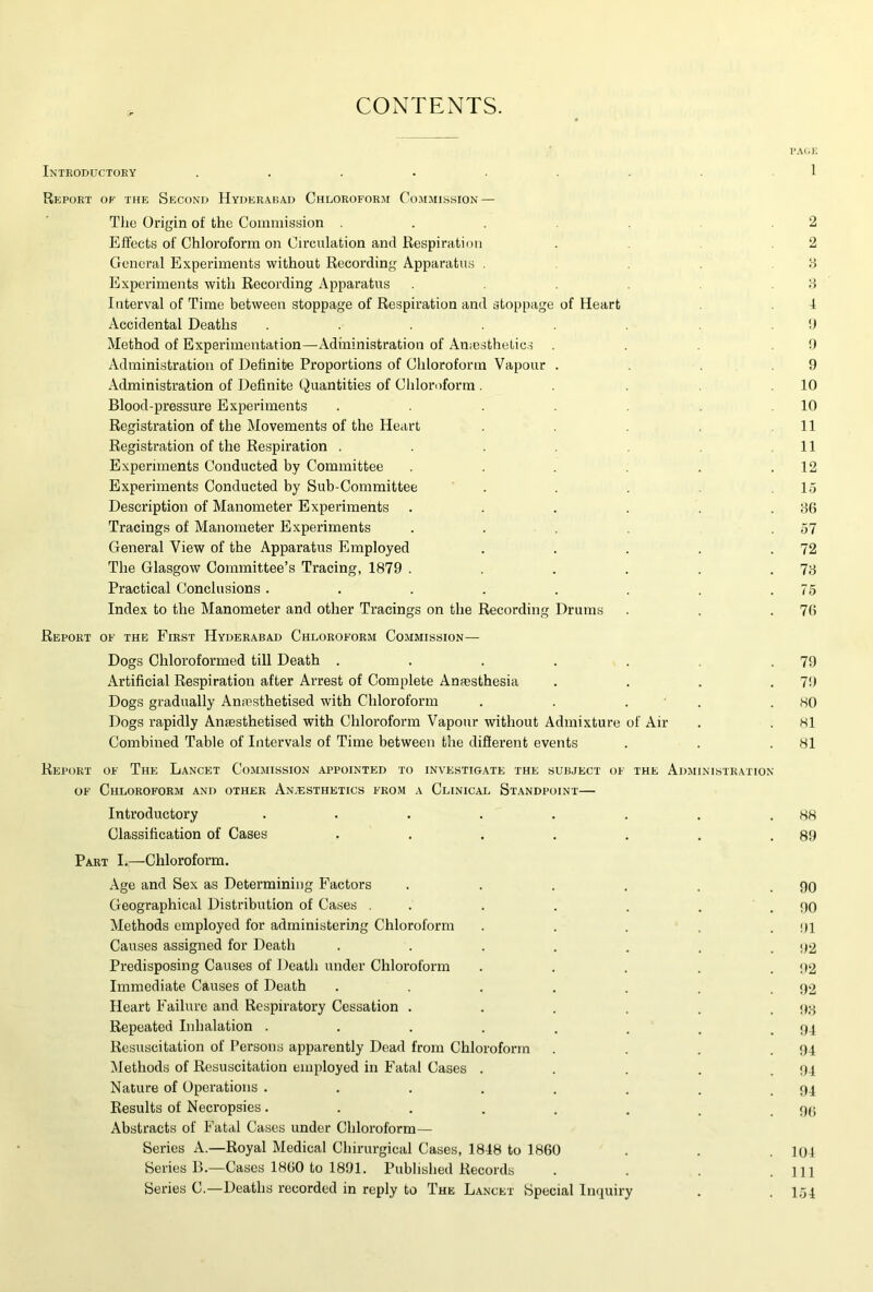 CONTENTS. PA(;k Introductory ........ 1 Report of the Second Hyderabad Chloroform Co.mmission — Tlie Origin of the Commission . . .2 Effects of Chloroform on Circulation and Respiration . .2 General Experiments without Recording Apparatus . . . H Experiments with Recording Apparatus .2 Interval of Time between stoppage of Respiration and stoppage of Heart 4 Accidental Deaths . . . . !) Method of Experimentation—Administration of Amesthetic.s . . . !) Administration of Definite Proportions of Chloroform Vapour . .9 Administration of Definite Quantities of Chloroform . .10 Blood-pressure Experiments . . .10 Registration of the Movements of the Heart . 11 Registration of the Respiration . . . 11 Experiments Conducted by Committee . . . . .12 Experiments Conducted by Sub-Committee . . . .15 Description of Manometer Experiments . . . . . . Bf5 Tracings of Manometer Experiments .... .57 General View of the Apparatus Employed . . . . .72 The Glasgow Committee’s Tracing, 1879 . . . . .78 Practical Conclusions . . . . . . . .75 Index to the Manometer and other Tracings on the Recording Drums . . .7(5 Report of the First Hyderabad Chloroform Commission— Dogs Chloroformed till Death . . . . . .79 Artificial Respiration after Arrest of Complete Amesthesia . . . .79 Dogs gradually Amesthetised with Chloroform . . . • . .80 Dogs rapidly Anaesthetised with Chloroform Vapour without Admixture of Air . . 81 Combined Table of Intervals of Time between the diSerent events . . .81 Report of The Lancet Commission .appointed to investigate the subject of the Administration OF Chloroform and other An.esthetics from a Clinical Standpoint— Introductory . . . . . . . .88 Classification of Cases . . . . . . .89 Part I.—Chloroform. Age and Sex as Determining Factors , . . . . .90 Geographical Distribution of Cases . . . . . . .90 Methods employed for administering Chloroform . . . . .91 Causes assigned for Death . . . . . . .92 Predisposing Causes of Death under Chloroform . . . . . !»2 Immediate Causes of Death . . . . . . .92 Heart Failure and Respiratory Cessation . . . . . .98 Repeated Inhalation . . . . . . . .94 Resuscitation of Persons apparently Dead from Chloroform . . . .94 Methods of Resuscitation employed in Fatal Cases . . . . .94 Nature of Operations . . . . . . . .94 Results of Necropsies. . . . . . _ . 9(> Abstracts of Fatal Cases under Chloroform— Series A.—Royal Medical Chirurgical Cases, 1848 to 1860 . . . lui Series B.—Cases 1860 to 1891. Published Records . . . .Ill Series C.—Deaths recorded in reply to The Lancet Special Inquiry . .154