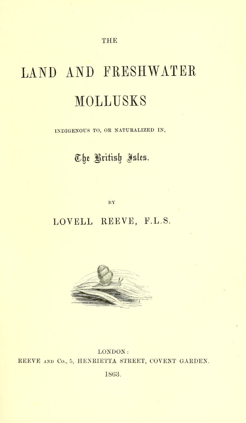 THE LAND AND FRESHWATER MOLLUSKS INDIGENOUS TO, OE NATUEALIZED IN, LOVELL REEVE, E.L.S. LONDON: REEVE and Co., 5, HENRIETTA STREET, COVENT GARDEN. 1863.