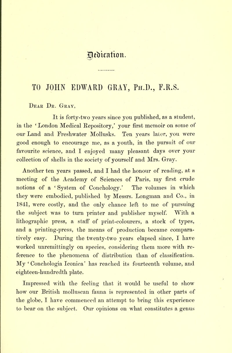 TO JOHN EDWARD GRAY, Ph.D., F.R.S. Dear Dr. Gray, It is forty-two years since you published, as a student, in the ' London Medical Repository,' your first memoir on some of our Land and Freshwater Mollusks. Ten years later, you were good enough to encourage me, as a youth, in the pursuit of our favourite science, and I enjoyed many pleasant days over your collection of shells in the society of yourself and Mrs. G-ray. Another ten years passed, and I had the honour of reading, at a meeting of the Academy of Sciences of Paris, my first crude notions of a ' System of Conchology.' The volumes in which they were embodied, published by Messrs. Longman and Co., in 1841, were costly, and the only chance left to me of pursuing the subject was to turn printer and publisher myself. With a lithographic press, a staff of print-colourers, a stock of types, and a printing-press, the means of production became compara- tively easy. During the twenty-two years elapsed since, I have worked unremittingly on species, considering them more with re- ference to the phenomena of distribution than of classification. My ' Conchologia Iconica' has reached its fourteenth volume, and eighteen-hundredth plate. Impressed with the feeling that it would be useful to show how our British molluscan fauna is represented in other parts of the globe, I have commenced an attempt to bring this experience to bear on the subject. Our opinions on what constitutes a genus