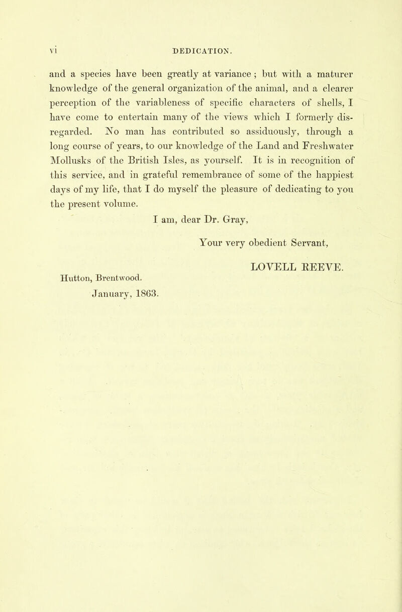and a species have been, greatly at variance ; but with, a maturer knowledge of the general organization of the animal, and a clearer perception of the variableness of specific characters of shells, I have come to entertain many of the views which I formerly dis- regarded. No man has contributed so assiduously, through a long course of years, to our knowledge of the Land and Freshwater Mollusks of the British Isles, as yourself. It is in recognition of this service, and in grateful remembrance of some of the happiest days of my life, that I do myself the pleasure of dedicating to you the present volume. I am, dear Dr. Gray, Your very obedient Servant, Hutton, Brentwood. January, 1863. LOVELL BEEVE.