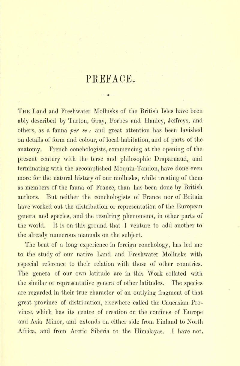 PREFACE. The Land and Freshwater Mollusks of the British Isles have been ably described by Turton, Gray, Forbes and Hanley, Jeffreys, and others, as a fauna per se; and great attention has been lavished on details of form and colour, of local habitation, and of parts of the anatomy. French conchologists, commencing at the opening of the present century with the terse and philosophic Draparnaud, and terminating with the accomplished Moquin-Tandon, have done even more for the natural history of our mollusks, while treating of them as members of the fauna of France, than has been done by British authors. But neither the conchologists of France nor of Britain have worked out the distribution or representation of the European genera and species, and the resulting phenomena, in other parts of the world. It is on this ground that I venture to add another to the already numerous manuals on the subject. The bent of a long experience in foreign conchology, has led me to the study of our native Land and Freshwater Mollusks with especial reference to their relation with those of other countries. The genera of our own latitude are in this Work collated with the similar or representative genera of other latitudes. The species are regarded in their true character of an outlying fragment of that great province of distribution, elsewhere called the Caucasian Pro- vince, which has its centre of creation on the confines of Europe and Asia Minor, and extends on either side from Finland to North Africa, and from Arctic Siberia to the Himalayas. I have not,