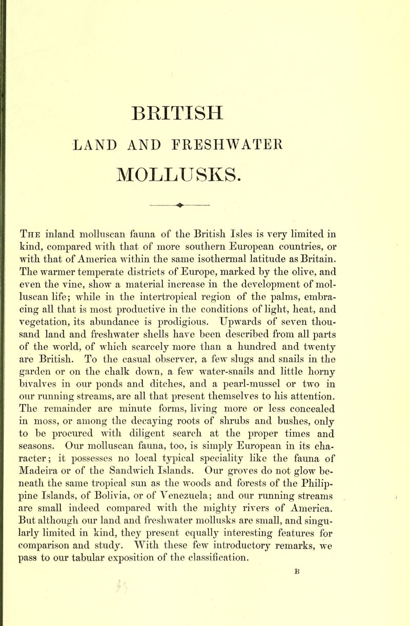 BRITISH LAND AND FRESHWATER MOLLUSKS. The inland molluscan fauna of the British Isles is very limited in kind, compared with that of more southern European countries, or with that of America within the same isothermal latitude as Britain. The warmer temperate districts of Europe, marked by the olive, and even the vine, show a material increase in the development of mol- luscan life; while in the intertrcrpical region of the palms, embra- cing all that is most productive in the conditions of light, heat, and vegetation, its abundance is prodigious. Upwards of seven thou- sand land and freshwater shells have been described from all parts of the world, of which scarcely more than a hundred and twenty are British. To the casual observer, a few slugs and snails in the garden or on the chalk down, a few water-snails and little horny bivalves in our ponds and ditches, and a pearl-mussel or two in our running streams, are all that present themselves to his attention. The remainder are minute forms, living more or less concealed in moss, or among the decaying roots of shrubs and bushes, only to be procured with diligent search at the proper times and seasons. Our molluscan fauna, too, is simply European in its cha- racter; it possesses no local typical speciality like the fauna of Madeira or of the Sandwich Islands. Our groves do not glow be- neath the same tropical sun as the woods and forests of the Philip- pine Islands, of Bolivia, or of Venezuela; and our running streams are small indeed compared with the mighty rivers of America. But although our land and freshwater mollusks are small, and singu- larly limited in kind, they present equally interesting features for comparison and study. With these few introductory remarks, we pass to our tabular exposition of the classification.