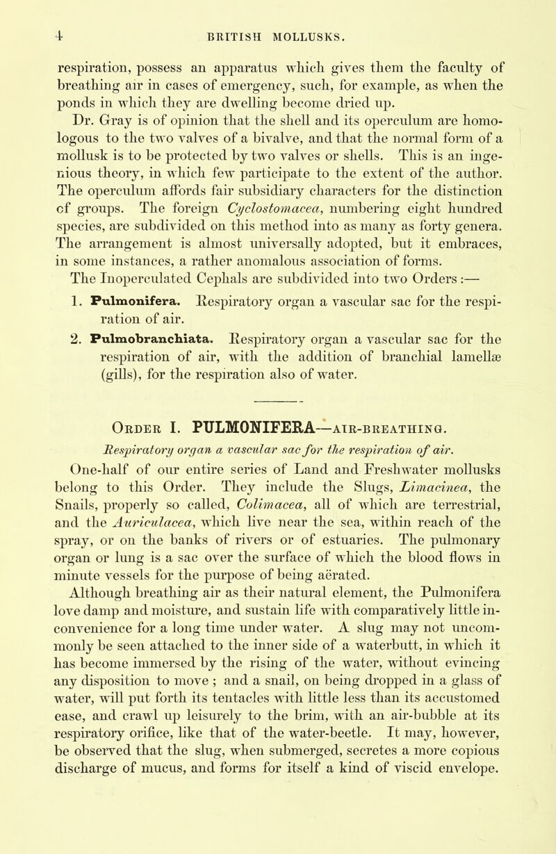 respiration, possess an apparatus which gives them the faculty of breathing air in cases of emergency, such, for example, as when the ponds in which they are dwelling become dried up. Dr. Gray is of opinion that the shell and its operculum are homo- logous to the two valves of a bivalve, and that the normal form of a mollusk is to be protected by two valves or shells. This is an inge- nious theory, in which few participate to the extent of the author. The operculum affords fair subsidiary characters for the distinction cf groups. The foreign Cyclostomacea, numbering eight hundred species, are subdivided on this method into as many as forty genera. The arrangement is almost universally adopted, but it embraces, in some instances, a rather anomalous association of forms. The Inoperculated Cephals are subdivided into two Orders :— 1. Fulmonifera. Respiratory organ a vascular sac for the respi- ration of air. 2. Pulmobranchiata. Bespiratory organ a vascular sac for the respiration of air, with the addition of branchial lamellse (gills), for the respiration also of water. Order I. PTJLMONIFERA—air-breathing. Respiratory organ a vascular sac for the respiration of air. One-half of our entire series of Land and Freshwater mollusks belong to this Order. They include the Slugs, Limacinea, the Snails, properly so called, Colimacea, all of which are terrestrial, and the Auriculacea, which live near the sea, within reach of the spray, or on the banks of rivers or of estuaries. The pulmonary organ or lung is a sac over the surface of which the blood flows in minute vessels for the purpose of being aerated. Although breathing air as their natural element, the Pulmonifera love damp and moisture, and sustain life with comparatively little in- convenience for a long time under water. A slug may not uncom- monly be seen attached to the inner side of a waterbutt, in which it has become immersed by the rising of the water, without evincing any disposition to move ; and a snail, on being dropped in a glass of water, will put forth its tentacles with little less than its accustomed ease, and crawl up leisurely to the brim, with an air-bubble at its respiratory orifice, like that of the water-beetle. It may, however, be observed that the slug, when submerged, secretes a more copious discharge of mucus, and forms for itself a kind of viscid envelope.