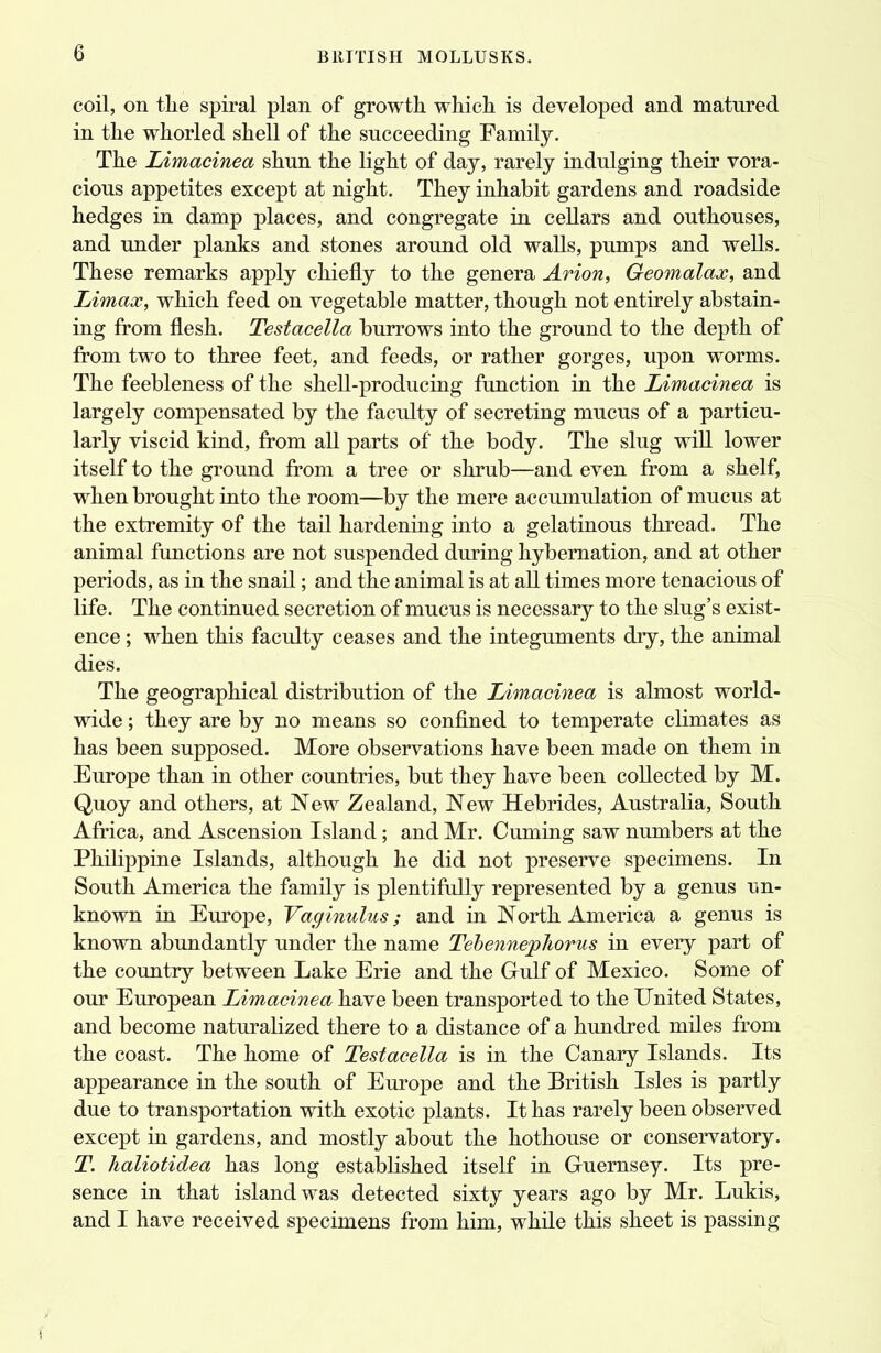 coil, on tlie spiral plan of growth which is developed and matured in the whorled shell of the succeeding Family. The Limacinea shun the light of day, rarely indulging their vora- cious appetites except at night. They inhabit gardens and roadside hedges in damp places, and congregate in cellars and outhouses, and under planks and stones around old walls, pumps and wells. These remarks apply chiefly to the genera Arion, Geomalax, and Limax, which feed on vegetable matter, though not entirely abstain- ing from flesh. Testacella burrows into the ground to the depth of from two to three feet, and feeds, or rather gorges, upon worms. The feebleness of the shell-producing function in the Limacinea is largely compensated by the faculty of secreting mucus of a particu- larly viscid kind, from all parts of the body. The slug will lower itself to the ground from a tree or shrub—and even from a shelf, when brought into the room—by the mere accumulation of mucus at the extremity of the tail hardening into a gelatinous thread. The animal functions are not suspended during hybernation, and at other periods, as in the snail; and the animal is at all times more tenacious of life. The continued secretion of mucus is necessary to the slug's exist- ence ; when this faculty ceases and the integuments dry, the animal dies. The geographical distribution of the Limacinea is almost world- wide ; they are by no means so confined to temperate climates as has been supposed. More observations have been made on them in Europe than in other countries, but they have been collected by M. Quoy and others, at New Zealand, New Hebrides, Australia, South Africa, and Ascension Island; and Mr. Cuming saw numbers at the Philippine Islands, although he did not preserve specimens. In South America the family is plentifully represented by a genus un- known in Europe, Vaginulus; and in North America a genus is known abundantly under the name Tebenn&pliorus in every part of the country between Lake Erie and the G-ulf of Mexico. Some of our European Limacinea have been transported to the United States, and become naturalized there to a distance of a hundred miles from the coast. The home of Testacella is in the Canary Islands. Its appearance in the south of Europe and the British Isles is partly due to transportation with exotic plants. It has rarely been observed except in gardens, and mostly about the hothouse or conservatory. T. haliotidea has long established itself in Guernsey. Its pre- sence in that island was detected sixty years ago by Mr. Lukis, and I have received specimens from him, while this sheet is passing