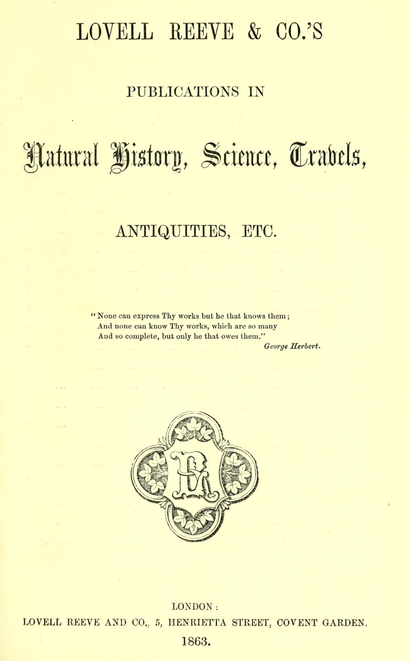 LOYELL REEVE & CO.'S PUBLICATIONS IN ftaturnl piston), Saturn, Crabtls, ANTIQUITIES, ETC.  None can express Thy works but he that knows them; And none can know Thy works, which are so many And so complete, but only he that owes them. LONDON -. LOVELL REEVE AND CO.; 5, HENRIETTA STREET, COVENT GARDEN. 1863.