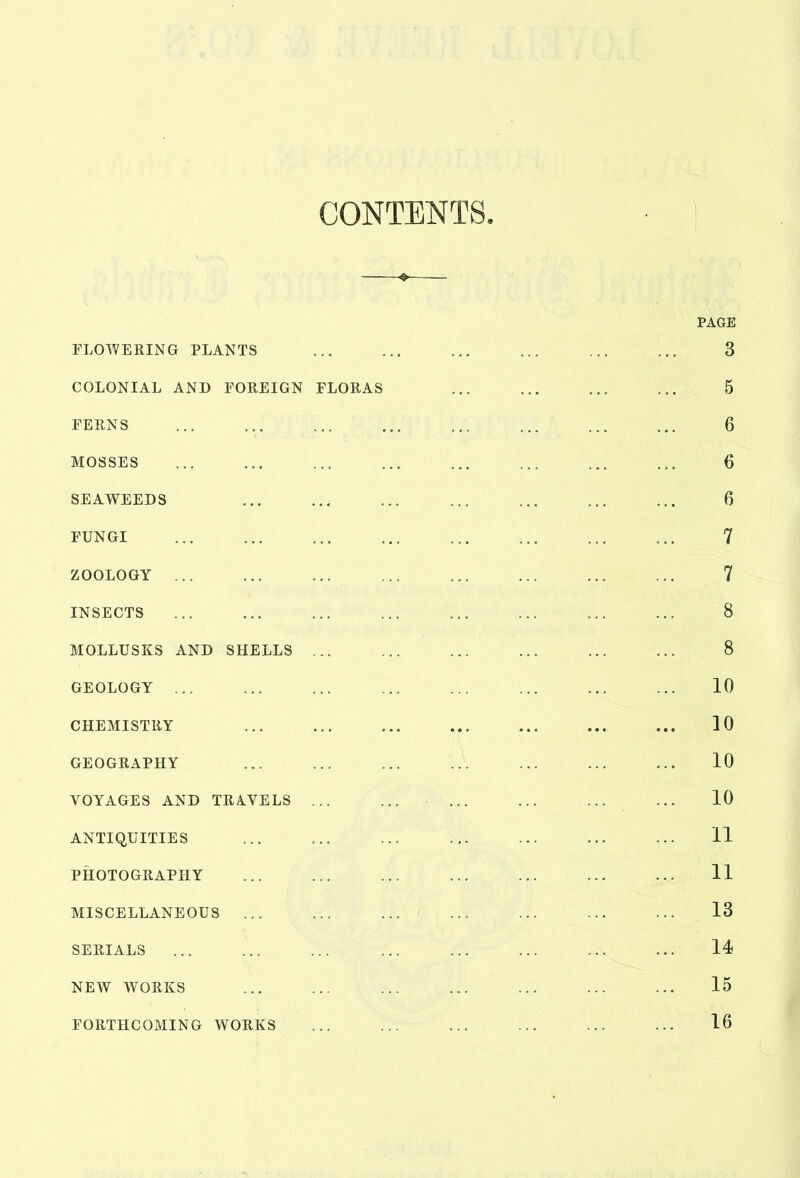 CONTENTS. PAGE FLOWERING PLANTS ... ... ... ... ... ... 3 COLONIAL AND FOREIGN FLORAS ... ... ... ... 5 FERNS ... ... ... ... ... ... ... ... 6 MOSSES ... ... ... ... ... ... ... ... 6 SEAWEEDS ... ..j ... ... ... ... ... 6 FUNGI 7 ZOOLOGY 7 INSECTS ... ... ... ... ... ... ... ... 8 MOLLUSKS AND SHELLS ... ... ... ... ... ... 8 GEOLOGY 10 CHEMISTRY ... ... ... ... ... ... ... 10 GEOGRAPHY ... ... ... ... ... ... ... 10 VOYAGES AND TRAVELS ... ... ... ... ... ... 10 ANTIQUITIES 11 PHOTOGRAPHY ... ... ... ... ... ... ... 11 MISCELLANEOUS ' 13 SERIALS ... ... ... ... ... ... ... ... 14 NEW WORKS ... ... ... ... ... ... ... 15 FORTHCOMING WORKS 16