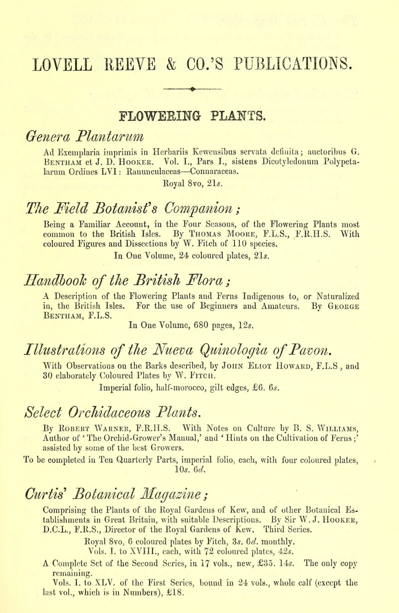 LOVELL REEVE & CO.'S PUBLICATIONS. FLOWERING PLANTS. Genera Plantarum Ad Exemplaria imprimis in Herbariis Kewensibus servata dcntiita; auctoribus G. Bentham et J. D. Hooker. Vol. I., Pars I., sistens Dicotyledonum Polypeta- larum Ordines LVI: Ranunculaceas—Connaraceas. Royal 8vo, 21*. The Field Botanist's Companion; Being a Familiar Account, in the Four Seasons, of the Flowering Plants most common to the British Isles. By Thomas Moore, F.L.S., F.R.H.S. With coloured Figures and Dissections by W. Fitch of 110 species. In One Volume, 24 coloured plates, 21*. Handbook of the British Flora; A Description of the Flowering Plants and Ferns Indigenous to, or Naturalized in, the British Isles. For the use of Beginners and Amateurs. By George Bentham, F.L.S. In One Volume, 680 pages, 12*. Illustrations of the Nueva Quinologia ofPavon. With Observations on the Barks described, by John Eliot Howard, F.L.S , and 30 elaborately Coloured Plates by W. Fitch. Imperial folio, half-morocco, gilt edges, £6. 6s. Select Orchidaceous Plants. By Robert Warner, F.R.H.S. With Notes on Culture by B. S. Williams, Author of ' The Orchid-Grower's Manual,' and ' Hints on the Cultivation of Ferns;' assisted by some of the best Growers. To be completed in Ten Quarterly Parts, imperial folio, each, with four coloured plates, 10*. U. Curtis Botanical Magazine; Comprising the Plants of the Royal Gardens of Kew, and of other Botanical Es- tablishments in Great Britain, with suitable Descriptions. By Sir W.J. Hooker, D.C.L., F.R.S., Director of the Royal Gardens of Kew. Third Series. Royal 8vo, 6 coloured plates by Fitcb, 3*. 6d. monthly. Vols. I. to XVIII., each, with 72 coloured plates, 42«s. A Complete Set of the Second Series, in 17 vols., new, £35. 14*. The only copy remaining. Vols. I. to XLV. of the First Series, bound in 24 vols., whole calf (except the last vol., which is in Numbers), £18.