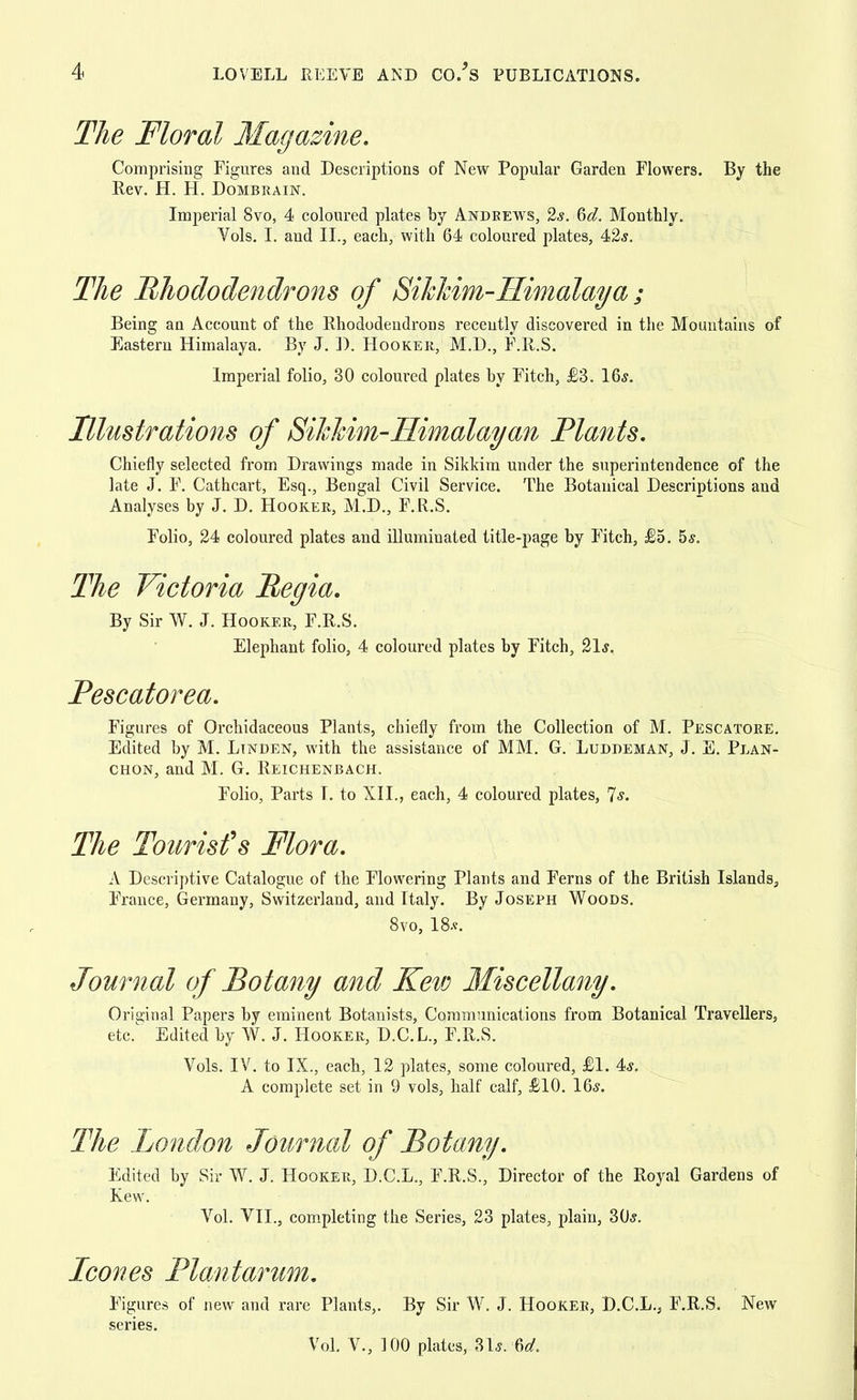 The Floral Magazine. Comprising Figures and Descriptions of New Popular Garden Flowers. By the Rev. H. H. Dombrain. Imperial 8vo, 4 coloured plates by Anbrews, 2s. 6d. Monthly. Vols. I. and II., each, with 64 coloured plates, 42s. The Rhododendrons of Sihhim-Himalaya ; Being an Account of the Rhododendrons recently discovered in the Mountains of Eastern Himalaya. By J. D. Hooker, M.D., F.R.S. Imperial folio, 30 coloured plates by Fitch, £3. 16,?. Illustrations of Sihhim-Himalayan Plants. Chiefly selected from Drawings made in Sildrim under the superintendence of the late J. F. Cathcart, Esq., Bengal Civil Service. The Botanical Descriptions and Analyses by J. D. Hooker, M.D., F.R.S. Folio, 24 coloured plates and illuminated title-page by Fitch, £5. 5s. The Victoria Pegia. By Sir W. J. Hooker, F.R.S. Elephant folio, 4 coloured plates by Fitch, 21*. Pescatorea. Figures of Orchidaceous Plants, chiefly from the Collection of M. Pescatore. Edited by M. Ltnben, with the assistance of MM. G. Lubbeman, J. E. Plan- chon, and M. G. Reichenbach. Folio, Parts I. to XII., each, 4 coloured plates, Us. The Tourist's Flora. A Descriptive Catalogue of the Flowering Plants and Ferns of the British Islands, France, Germany, Switzerland, and Italy. By Joseph Woobs. 8vo, 18*. Journal of Botany and Kew Miscellany. Original Papers by eminent Botanists, Communications from Botanical Travellers, etc. Edited by W. J. Hooker, D.C.L., F.R.S. Vols. IV. to IX., each, 12 plates, some coloured, £1. 4s. A complete set in 9 vols, half calf, £10. 16s. The London Journal of Botany. Edited by Sir W. J. Hooker, D.C.L., F.R.S., Director of the Royal Gardens of Kew. Vol. VII., completing the Series, 23 plates, plain, 30s. Icones Plantarum. Figures of new and rare Plants,. By Sir W. J. Hooker, D.C.L., F.R.S. New series. Vol. V., 100 plates, 31s. -%d.
