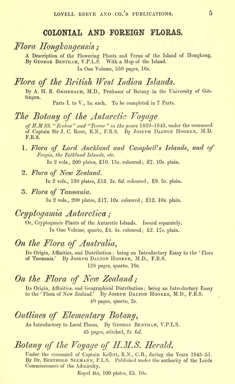 COLONIAL AND FOREIGN FLORAS. Flora Hongkongensis ; A Description of the Flowering Plants and Ferns of the Island of Hongkong. By George Bentham, V.P.L.S. With a Map of the Island. In One Volume, 550 pages, 16s. Flora of the British West Indian Islands. By A. H. R. Giiisebach, M.D., Professor of Botany in the University of Got- tingen. Parts I. to V., 5s. each. To be completed in 7 Parts. The Botany of the Antarctic Voyage of H.M.SS. Erebus and Terror in the years 1839-1843, under the command of Captain Sir J. C. Ross, R.N., F.R.S. By Joseph Dalton Hooker, M.D. F.R.S. 1. Flora of Lord Auckland and Campbell's Islands, and of Fuegia, the Falkland Islands, etc. In 2 vols., 200 plates, £10. 15s. coloured; £7. 10s. plain. 2. Flora of New Zealand. In 2 vols., 130 plates, £13. 2s. 6d. coloured; £9. 5s. plain. 3. Flora of Tasmania. In 2 vols., 200 plates, £17. 10s. coloured; £12. 10s. plain. Cryptogamia Antarctica; Or, Cryptogamic Plants of the Antarctic Islands. Issued separately. In One Volume, quarto, £4. 4s. coloured; £2. 17s. plain. On the Flora of Australia, Its Origin, Affinities, and Distribution; being an Introductory Essay to the 'Flora of Tasmania.' By Joseph Dalton Hooker, M.D., F.R.S. 128 pages, quarto, 10s. On the Flora of New Zealand; Its Origin, Affinities, and Geographical Distribution; being an Introductory Essay to the ' Flora of New Zealand.5 By Joseph Dalton Hooker, M.D., F.R.S. 40 pages, quarto, 2s. Outlines of Elementary Botany, As Introductory to Local Floras. By George Bentham, V.P.L.S. 45 pages, stitched, 2s, Qd. Botany of the Voyage of H.M.S. Herald. Under the command of Captain Kellett, R.N., C.B., during the Years 1845-51. By Dr. Berthold Seemann, F.L.S. Published under the authority of the Lords Commissioners of the Admiralty. Royal 4to, 100 plates, £5. 10s.
