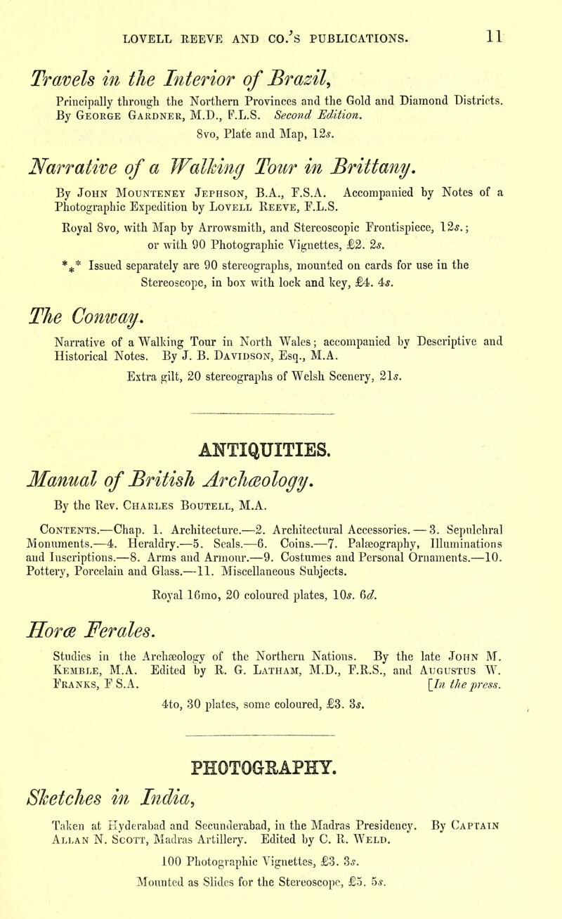 Travels in the Interior of Brazil, Principally through the Northern Provinces and the Gold and Diamond Districts. By George Gardner, M.D., F.L.S. Second Edition. 8vo, Plate and Map, 12s. Narrative of a Walking Tour in Brittany. By John Mounteney Jephson, B.A., F.S.A. Accompanied by Notes of a Photographic Expedition by Lovell Reeve, F.L.S. Royal 8vo, with Map by Arrowsmith, and Stereoscopic Frontispiece, 12s.; or with 90 Photographic Vignettes, £2. 2s. %* Issued separately are 90 stereographs, mounted on cards for use in the Stereoscope, in box with lock and key, £4. 4s. The Conway. Narrative of a Walking Tour in North Wales; accompanied by Descriptive and Historical Notes. By J. B. Davidson, Esq., M.A. Extra gilt, 20 stereographs of Welsh Scenery, 21s. ANTIQUITIES. Manual of British Archmology. By the Rev. Charles Boutell, M.A. Contents.—Chap. 1. Architecture.—2. Architectural Accessories. — 3. Sepulchral Monuments.—4. Heraldry.—5. Seals.—6. Coins.—7- Palseography, Illuminations and Inscriptions.—8. Arms and Armour.—9. Costumes and Personal Ornaments.—10. Pottery, Porcelain and Glass.—11. Miscellaneous Subjects. Royal 16mo, 20 coloured plates, 10s. F>d. Horce Ferales. Studies in the Archaeology of the Northern Nations. By the late John M. Kemble, M.A. Edited by R. G. Latham, M.D., F.R.S., and Augustus W. Franks, FS. A. [In the press. 4to, 30 plates, some coloured, £3. 3s. PHOTOGRAPHY. Sketches in India, Taken at Hyderabad and Secunderabad, in the Madras Presidency. By Captain Allan N. Scott, Madras Artillery. Edited by C. R. Weld. 100 Photographic Vignettes, £3. 3s. Mounted as Slides for the Stereoscope, £5. 5s.