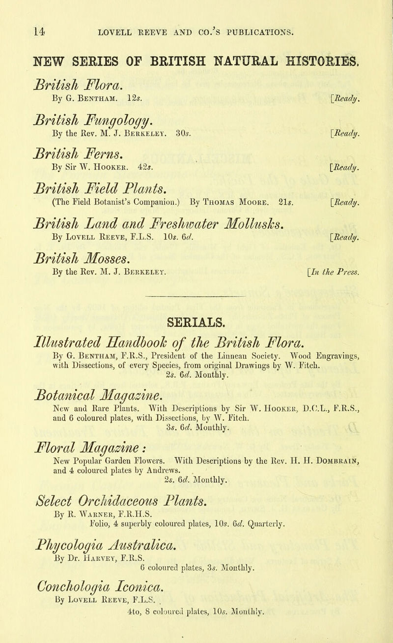 NEW SERIES OF BRITISH NATURAL HISTORIES. British Flora. By G. Bentham. 12s. [Ready. British Fungology. By the Rev. M. J. Berkeley. 80s. [Ready. British Ferns. By Sir W. Hooker. 42 s. [iiWy. British Field Plants. (The Field Botanist's Companion.) By Thomas Moore. 21s. [Ready. British Land and Freshwater Mollushs. By Lovell Reeve, F.L.S. 10s. 6d, [Ready. British Mosses. By the Rev. M. J. Berkeley. [In the Press. SERIALS. Illustrated Handbook of the British Flora. By G. Bentham, F.R.S., President of the Linnean Society. Wood Engravings, with Dissections, of every Species, from original Drawings by W. Fitch. 2s. 6d. Monthly. Botanical Magazine. New and Rare Plants. With Descriptions hy Sir W. Hooker, D.O.L., F.R.S., and 6 coloured plates, with Dissections, by W. Fitch. 3s. 6d. Monthly. Floral Magazine: New Popular Garden Flowers. With Descriptions by the Rev. H. H. Dombrain, and 4 coloured plates by Andrews. 2s. 6d. Monthly. Select Orchidaceous Plants. By R. Warner, F.R.H.S. Folio, 4 superbly coloured plates, 10s. Qd. Quarterly. Phycologia Australica. By Dr. Harvey, F.R.S. 6 coloured plates, 3s. Monthly. Conchologia Iconica. By Lovell Reeve, F.L.S. 4to, 8 coloured plates, 10s. Monthly.