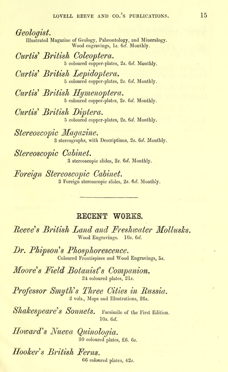 Geologist. Illustrated Magazine of Geology, Palaeontology, and Mineralogy. Wood engravings, 1*. 6d. Monthly. Curtis' British Coleoptera. 5 coloured copper-plates, 2s. Qd. Monthly. Curtis' British Lepidoptera. 5 coloured copper-plates, 2s. Qd. Monthly. Curtis' British Hymenoptera. 5 coloured copper-plates, 2s. Qd, Monthly. Curtis' British Biptera. 5 coloured copper-plates, 2s. 6d. Monthly. Stereoscopic Magazine. 3 stereographs, with Descriptions, 2s. 6d. Monthly. Stereoscopic Cabinet. 3 stereoscopic slides, 2s. 6d. Monthly. Foreign Stereoscopic Cabinet. 3 Foreign stereoscopic slides, 2*. 6d. Monthly. EECENT WORKS. Reeve's British Land and Freshwater Molluscs. Wood Engravings. 10s. 6d. Br. Phipson's Phosphorescence. Coloured Frontispiece and Wood Engravings, 5s. Moore's Field Botanist's Companion. 24s coloured plates, 21s. Professor Smyth's Three Cities in Russia. 2 vols., Maps and Illustrations, 26s. Shakespeare's Sonnets. Facsimile of the First Edition. 10s. 6d. Howard's Nueva Quinologia. 30 coloured plates, £6. 6s. Hooker's British Ferns. 66 coloured plates, 42s.