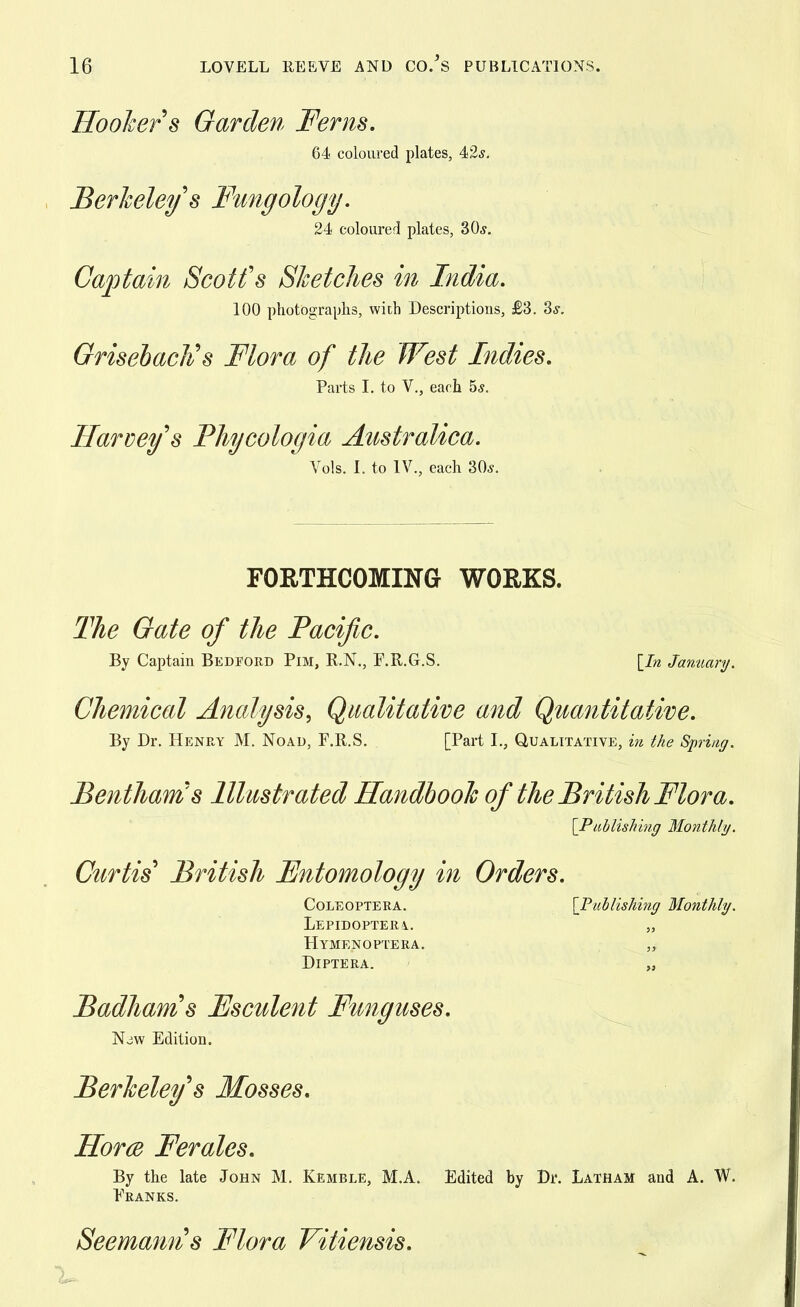 Hooker s Garden Ferns. 64 coloured plates, 42.?. Berkeley s Fungology. 24 coloured plates, 30,?. Captain Scott's Sketches in India. 100 photographs, with Descriptions, £3. 3*. Grisebach's Flora of the West Indies. Parts I. to V., each 5s. Harvey's Phycologia Australica. Vols. I. to IV., each 30*. FORTHCOMING WORKS. The Gate of the Pacific. By Captain Bedford Pim, R.N., P.R.G.S. [In January. Chemical Analysis, Qualitative and Quantitative. By Dr. Henry M. Noad, F.R.S. [Part I., Qualitative, in the Spring. Benthams Illustrated Handbook of the British Flora. {Publishing Monthly. Curtis' British Fntomology in Orders. Coleoptera. [Publishing Monthly. LiEPIDOPTERi. „ Hymenoptera. „ DlPTERA. „ Badhams Fsculent Funguses. Njw Edition. Berkeley's Mosses. Horce Ferales. By the late John M. Kemble, M.A. Edited by Dr. Latham and A. W. Pranks. Seemann's Flora Vitiensis.