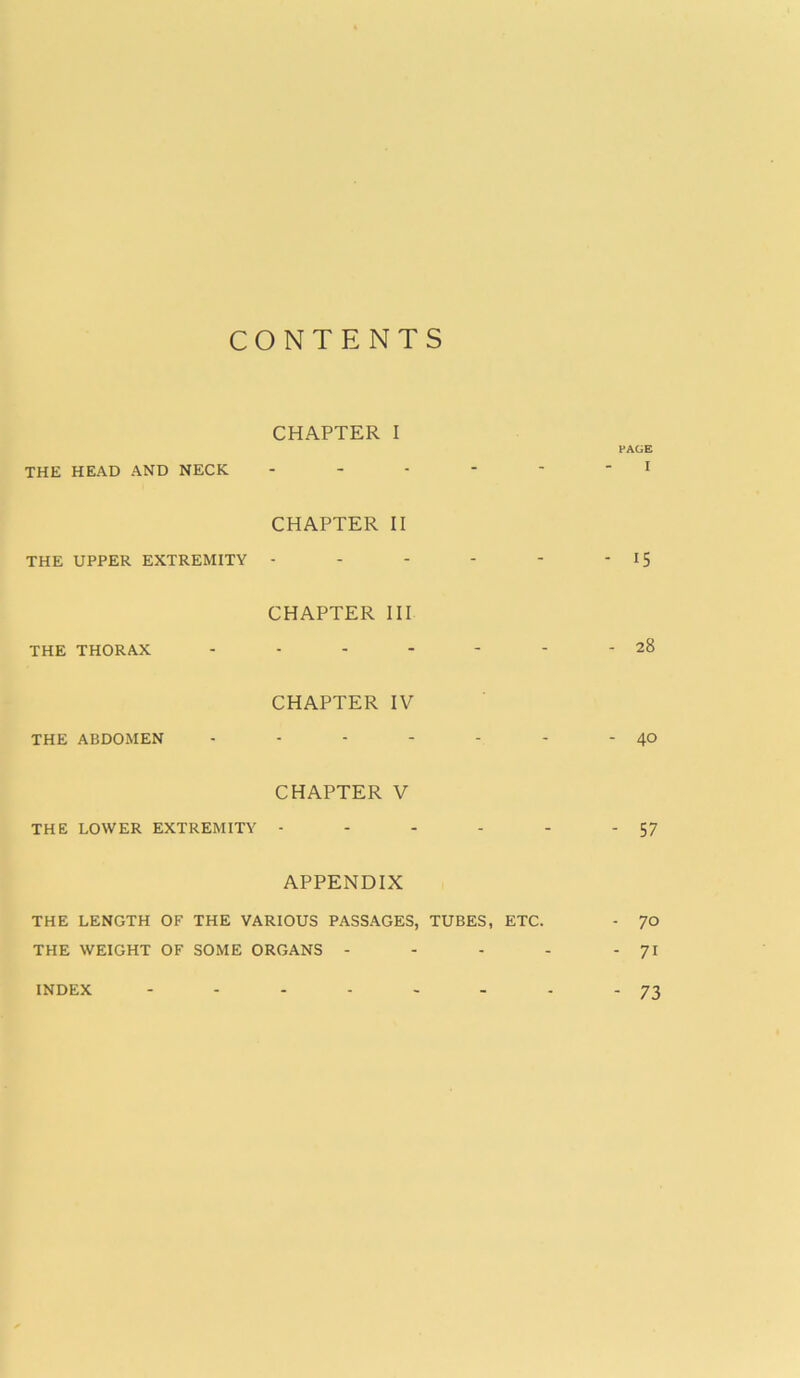 CONTENTS CHAPTER I PAGE THE HEAD AND NECK - - - - - 1 CHAPTER II THE UPPER EXTREMITY - - - - - - 15 CHAPTER III THE THORAX - - - - - - - 28 CHAPTER IV THE ABDOMEN - - - - - - -4° CHAPTER V THE LOWER EXTREMITY - - - - - - 57 APPENDIX THE LENGTH OF THE VARIOUS PASSAGES, TUBES, ETC. - 70 THE WEIGHT OF SOME ORGANS - - - - -71 INDEX 73