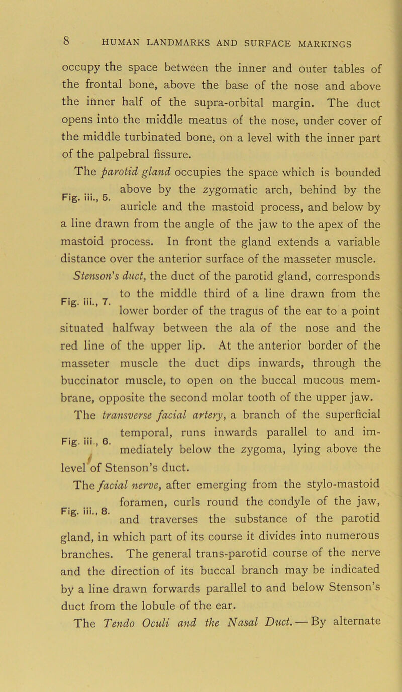 Fig. iii., 5. occupy the space between the inner and outer tables of the frontal bone, above the base of the nose and above the inner half of the supra-orbital margin. The duct opens into the middle meatus of the nose, under cover of the middle turbinated bone, on a level with the inner part of the palpebral fissure. The parotid gland occupies the space which is bounded above by the zygomatic arch, behind by the auricle and the mastoid process, and below by a line drawn from the angle of the jaw to the apex of the mastoid process. In front the gland extends a variable distance over the anterior surface of the masseter muscle. Stenson's duct, the duct of the parotid gland, corresponds to the middle third of a line drawn from the lower border of the tragus of the ear to a point situated halfway between the ala of the nose and the red line of the upper lip. At the anterior border of the masseter muscle the duct dips inwards, through the buccinator muscle, to open on the buccal mucous mem- brane, opposite the second molar tooth of the upper jaw. The transverse facial artery, a branch of the superficial temporal, runs inwards parallel to and im- Fig. iii., 7. Fig. iii., 6. mediately below the zygoma, lying above the Fig. iii., 8. level of Stenson’s duct. The facial nerve, after emerging from the stylo-mastoid foramen, curls round the condyle of the jaw, and traverses the substance of the parotid gland, in which part of its course it divides into numerous branches. The general trans-parotid course of the nerve and the direction of its buccal branch may be indicated by a line drawn forwards parallel to and below Stenson’s duct from the lobule of the ear. The Tendo Oculi and the Nasal Duct. — By alternate