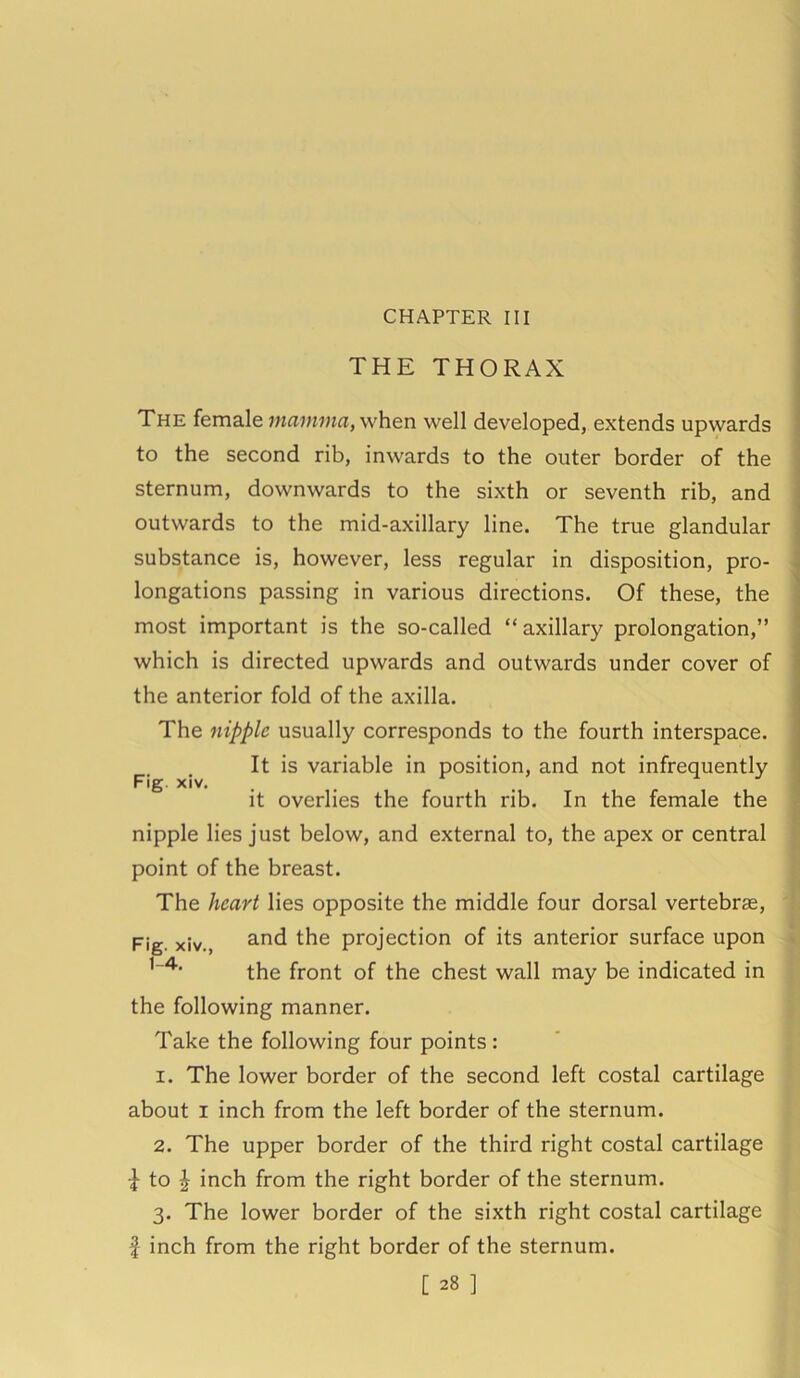 CHAPTER III THE THORAX The female mamma, when well developed, extends upwards to the second rib, inwards to the outer border of the sternum, downwards to the sixth or seventh rib, and outwards to the mid-axillary line. The true glandular substance is, however, less regular in disposition, pro- longations passing in various directions. Of these, the most important is the so-called “axillary prolongation,” which is directed upwards and outwards under cover of the anterior fold of the axilla. The nipple usually corresponds to the fourth interspace. It is variable in position, and not infrequently it overlies the fourth rib. In the female the nipple lies just below, and external to, the apex or central point of the breast. The heart lies opposite the middle four dorsal vertebrae, Fig. xiv., and the projection of its anterior surface upon the front of the chest wall may be indicated in the following manner. Take the following four points : 1. The lower border of the second left costal cartilage about i inch from the left border of the sternum. 2. The upper border of the third right costal cartilage to \ inch from the right border of the sternum. 3. The lower border of the sixth right costal cartilage f inch from the right border of the sternum.