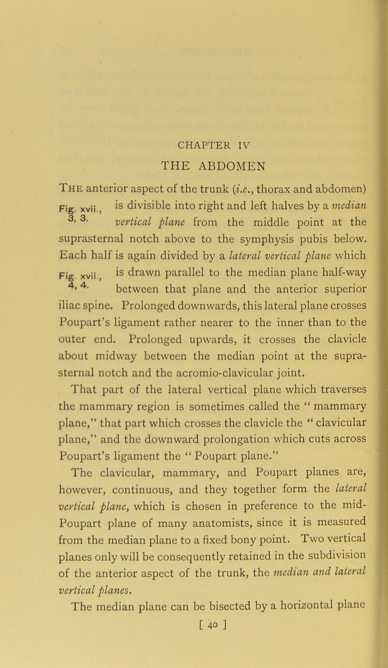 CHAPTER IV THE ABDOMEN The anterior aspect of the trunk (i.e., thorax and abdomen) Fig. xvii., divisible into right and left halves by a median 3> 3- vertical plane from the middle point at the suprasternal notch above to the symphysis pubis below. Each half is again divided by a lateral vertical plane which Fig xvii., is drawn parallel to the median plane half-way 4’ 4- between that plane and the anterior superior iliac spine. Prolonged downwards, this lateral plane crosses Poupart’s ligament rather nearer to the inner than to the outer end. Prolonged upwards, it crosses the clavicle about midway between the median point at the supra- sternal notch and the acromio-clavicular joint. That part of the lateral vertical plane which traverses the mammary region is sometimes called the “ mammary plane,” that part which crosses the clavicle the “ clavicular plane,” and the downward prolongation which cuts across Poupart’s ligament the “ Poupart plane.” The clavicular, mammary, and Poupart planes are, however, continuous, and they together form the lateral vertical plane, which is chosen in preference to the mid- Poupart plane of many anatomists, since it is measured from the median plane to a fixed bony point. Two vertical planes only will be consequently retained in the subdivision of the anterior aspect of the trunk, the median and lateral vertical planes. The median plane can be bisected by a horizontal plane