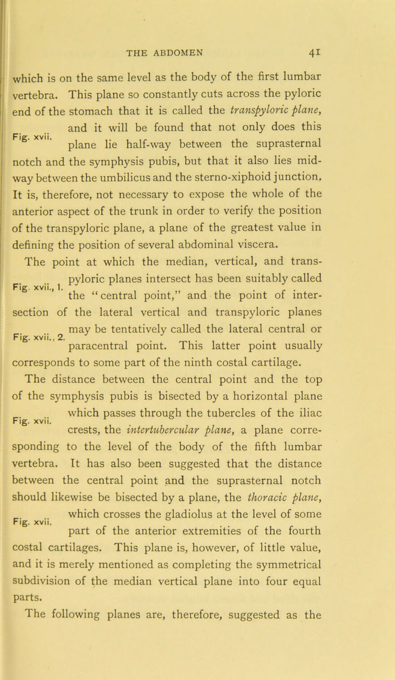 Fig. xvii Fig. xvii., 1, Fig. xvii., 2. which is on the same level as the body of the first lumbar vertebra. This plane so constantly cuts across the pyloric end of the stomach that it is called the transpyloric plane, and it will be found that not only does this plane lie half-way between the suprasternal notch and the symphysis pubis, but that it also lies mid- way between the umbilicus and the sterno-xiphoid junction, It is, therefore, not necessary to expose the whole of the anterior aspect of the trunk in order to verify the position of the transpyloric plane, a plane of the greatest value in defining the position of several abdominal viscera. The point at which the median, vertical, and trans- pyloric planes intersect has been suitably called the “ central point,” and the point of inter- section of the lateral vertical and transpyloric planes may be tentatively called the lateral central or paracentral point. This latter point usually corresponds to some part of the ninth costal cartilage. The distance between the central point and the top of the symphysis pubis is bisected by a horizontal plane which passes through the tubercles of the iliac crests, the intertubercalar plane, a plane corre- sponding to the level of the body of the fifth lumbar vertebra. It has also been suggested that the distance between the central point and the suprasternal notch should likewise be bisected by a plane, the thoracic plane, which crosses the gladiolus at the level of some part of the anterior extremities of the fourth costal cartilages. This plane is, however, of little value, and it is merely mentioned as completing the symmetrical subdivision of the median vertical plane into four equal parts. The following planes are, therefore, suggested as the Fig. xvii.