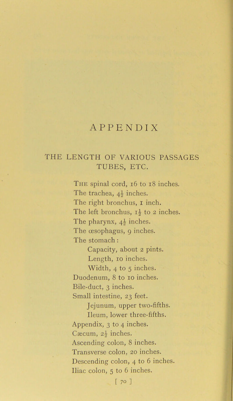 APPENDIX THE LENGTH OF VARIOUS PASSAGES TUBES, ETC. The spinal cord, 16 to 18 inches. The trachea, 4^ inches. The right bronchus, I inch. The left bronchus, to 2 inches. The pharynx, 4^ inches. The oesophagus, 9 inches. The stomach : Capacity, about 2 pints. Length, 10 inches. Width, 4 to 5 inches. Duodenum, 8 to 10 inches. Bile-duct, 3 inches. Small intestine, 23 feet. Jejunum, upper two-fifths. Ileum, lower three-fifths. Appendix, 3 to 4 inches. Caecum, 2^ inches. Ascending colon, 8 inches. Transverse colon, 20 inches. Descending colon, 4 to 6 inches. Iliac colon, 5 to 6 inches. r 7o ]