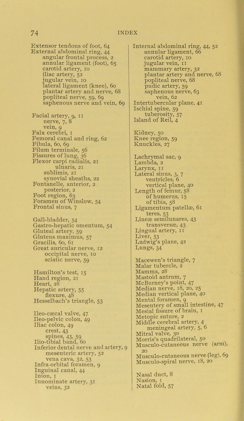 Extensor tendons of foot, 64 External abdominal ring, 44 angular frontal process, 2 annular ligament (foot), 65 carotid artery, 10 iliac artery, 52 jugular vein, 10 lateral ligament (knee), 60 plantar artery and nerve, 68 popliteal nerve, 59, 69 saphenous nerve and vein, 69 Facial artery, 9, 11 nerve, 7, 8 vein, 9 Falx cerebri, 1 Femoral canal and ring, 62 Fibula, 60, 69 Filum terminale, 56 Fissures of lung, 36 Flexor carpi radialis, 21 ulnaris, 21 sublimis, 21 synovial sheaths, 22 Fontanelle, anterior, 2 posterior, 2 Foot region, 63 Foramen of Winslow, 54 Frontal sinus, 7 Gall-bladder, 54 Gastro-liepatic omentum, 54 Gluteal artery, 59 Gluteus maximus, 57 Gracilis, 60, 61 Great auricular nerve, 12 occipital nerve, 10 sciatic nerve, 59 Hamilton’s test, 15 Hand region, 21 Heart, 28 Hepatic artery, 55 flexure, 48 Hesselbach’s triangle, 53 Ileo-csecal valve, 47 Ileo-pelvic colon, 49 Iliac colon, 49 crest, 43 spines, 43, 59 Ilio-tibial band, 60 Inferior dental nerve and artery, 9 mesenteric artery, 52 vena cava, 32, 53 Infra-orbital foramen, 9 Inguinal canal, 44 Imon, 1 Innominate artery, 31 veins, 32 Internal abdominal ring, 44, 52 annular ligament, 66 carotid artery, 10 jugular vein, 11 mammary artery, 32 plantar artery- and nerve, 68 popliteal nerve, 68 pudic artery-, 59 saphenous nerve, 63 vein, 62 Intertubercular plane, 41 Ischial spine, 59 tuberosity, 57 Island of Reil, 4 Kidneyr, 50 Knee region, 59 Knuckles, 27 Lachrymal sac, 9 Lambda, 2 Larynx, 11 Lateral sinus, 3, 7 ventricles, 6 vertical plane, 40 Length of femur, 58 of humerus, 15 of tibia, 58 Ligameutum patellae, 61 teres, 53 Linese semilunares, 43 transversse, 43 Lingual artery, 11 Liver, 53 Ludwig’s plane, 42 Lungs, 34 Macewen’s triangle, 7 Malar tubercle, 2 Mamma, 28 Mastoid antrum, 7 McBurney’s point, 47 Median nerve, 18, 20, 25 Median vertical plane, 40 Mental foramen, 9 Mesentery of small intestine, 47 Mesial fissure of brain, 1 Metopic suture, 2 Middle cerebral artery, 4 meningeal artery, 5, 6 Mitral valve, 30 Morris’s quadrilateral, 50 Musculo-cutaneous nerve (arm), 2° Musculo-cutaneous nerve (leg), 69 Musculo-spiral nerve, 18, 20 Nasal duct, 8 Nasion, 1 Natal fold, 57