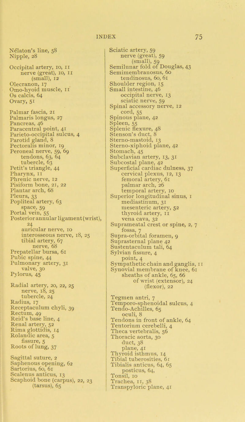 Nelaton’s line, 58 Nipple, 28 Occipital artery, 10, 11 nerve (great), 10, 11 (small), 12 Olecranon, 17 Omo-liyoid muscle, 11 Os calcis, 64 Ovary, 51 Palmar fascia, 21 Palmaris longus, 27 Pancreas, 46 Paracentral point, 41 Parieto-occipital sulcus, 4 Parotid gland, 8 Pectoralis minor, 19 Peroneal nerve, 59, 69 tendons, 63, 64 tubercle, 63 Petit’s triangle, 44 Pharynx, 11 Phrenic nerve, 12 Pisiform bone, 21, 22 Plantar arch, 68 Pleura, 33 Popliteal artery, 63 space, 59 Portal vein, 55 Posterior annular ligament (wrist), 24 auricular nerve, 10 interosseous nerve, 18, 25 tibial artery, 67 nerve, 68 Prepatellar bursa, 61 Pubic spine, 44 Pulmonary artery, 31 valve, 30 Pylorus, 45 Radial artery, 20, 22, 25 nerve, 18, 25 tubercle, 24 Radius, 17 Receptaculum chyli, 39 Rectum, 49 Reid’s base line, 4 Renal artery, 52 Rim a glottidis, 14 Rolandic area, 5 fissure, 5 Roots of lung, 37 Sagittal suture, 2 Saphenous opening, 62 Sartorius, 60, 61 Scalenus anticus, 13 Scaphoid bone (carpus), 22, 23 (tarsus), 65 Sciatic artery, 59 nerve (great), 59 (small), 59 Semilunar fold of Douglas, 43 Semimembranosus, 60 tendinosus, 60, 61 Shoulder region, 15 Small intestine, 46 occipital nerve, 13 sciatic nerve, 59 Spinal accessory nerve, 12 cord, 55 Spinous plane, 42 Spleen, 55 Splenic flexure, 48 Stenson’s duct, 8 Sterno-mastoid, 13 Sterno-xiphoid plane, 42 Stomach, 45 Subclavian artery, 13, 31 Subcostal plane, 42 Superficial cardiac dulness, 37 cervical plexus, 12, 13 femoral artery, 61 palmar arch, 26 temporal artery, 10 Superior longitudinal sinus, 1 mediastinum, 31 mesenteric artery, 52 thyroid artery, 11 vena cava, 32 Suprameatal crest or spine, 2, 7 fossa, 7 Supra-orbital foramen, 9 Suprasternal plane 42 Sustentaculum tali, 64 Sylvian fissure, 4 point, 4 Sympathetic chain and ganglia, 11 Synovial membrane of knee, 61 sheaths of ankle, 65, 66 of wrist (extensor), 24 (flexor), 22 Tegmen antri, 7 Temporo-sphenoidal sulcus, 4 Tendo-Achilles, 65 oculi, 8 Tendons in front of ankle, 64 Tentorium cerebelli, 4 Theca vertebralis, 56 Thoracic aorta, 30 duct, 38 plane, 41 Thyroid isthmus, 14 Tibial tuberosities, 61 Tibialis anticus, 64, 65 posticus, 64, Tonsil, 10 Trachea, 11, 38 Transpyloric plane, 41