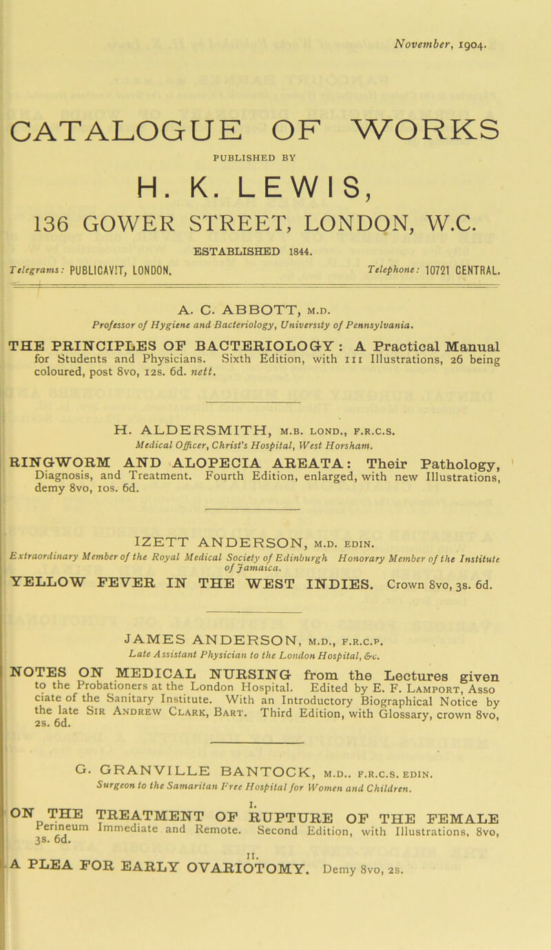 November, 1904. CATALOGUE OF WORKS PUBLISHED BY H. K. LEWIS, 136 GOWER STREET, LONDON, W.C. ESTABLISHED 1844. Telegrams: PUBL1CAVIT, LONDON. Telephone: 10721 CENTRAL. A. C. ABBOTT, m.d. Professor of Hygiene and Bacteriology, University of Pennsylvania. THE PRINCIPLES OP BACTERIOLOGY: A Practical Manual for Students and Physicians. Sixth Edition, with in Illustrations, 26 being coloured, post 8vo, 12s. 6d. nett. H. ALDERSMITH, m.b. lond., f.r.c.s. Medical Officer, Christ's Hospital, West Horsham. RINGWORM AND ALOPECIA AREATA: Their Pathology, Diagnosis, and Treatment. Fourth Edition, enlarged, with new Illustrations, demy 8vo, 10s. 6d. IZETT ANDERSON, m.d. edin. Extraordinary Member of the Royal Medical Society of Edinburgh Honorary Member of the Institute of Jamaica. YELLOW FEVER IN THE WEST INDIES. Crown 8vo, 3s. 6d. JAMES ANDERSON, m.d., f.r.c.p. Late Assistant Physician to the London Hospital, &c. NOTES ON MEDICAL NURSING from the Lectures given to the Probationers at the London Hospital. Edited by E. F. Lamport, Asso ciate of the Sanitary Institute. With an Introductory Biographical Notice by the late Sir Andrew Clark, Bart. Third Edition, with Glossary, crown 8vo 2s. 6d. G. GRANVILLE BANTOCK, m.d.. f.r.c.s. edin. Surgeon to the Samaritan Free Hospital for Women and Children. ON THE TREATMENT OF RUPTURE OF THE FEMALE rermeum Immediate and Remote. Second Edition, with Illustrations, 8vo, 3s. 6d. A PLEA FOR EARLY OVARIOTOMY. Demy 8vo, 2s.