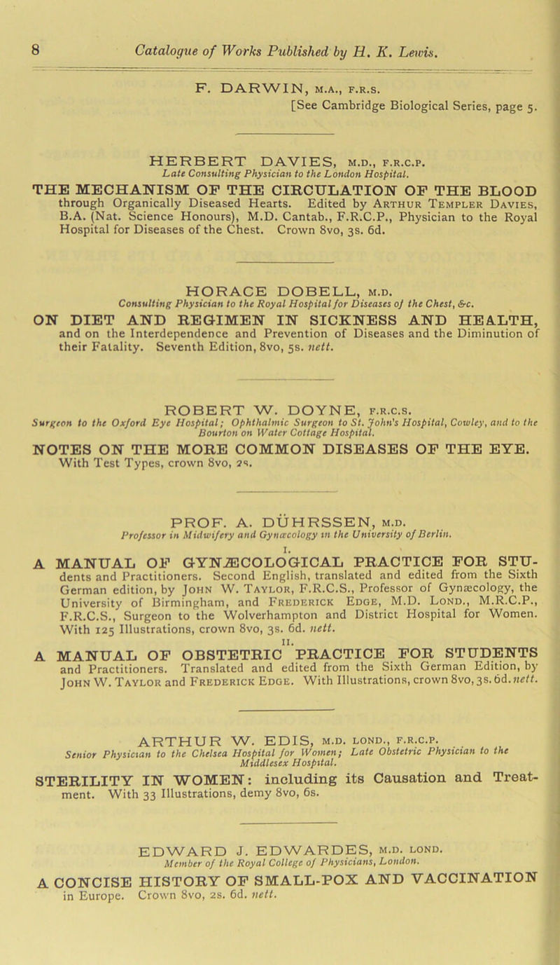 F. DARWIN, m.a., f.r.s. [See Cambridge Biological Series, page 5. HERBERT DAVIES, m.d., f.r.c.p. Late Consulting Physician to the London Hospital. THE MECHANISM OF THE CIRCULATION OF THE BLOOD through Organically Diseased Hearts. Edited by Arthur Templer Davies, B.A. (Nat. Science Honours), M.D. Cantab., F.R.C.P., Physician to the Royal Hospital for Diseases of the Chest. Crown 8vo, 3s. 6d. HORACE DOBELL, m.d. Consulting Physician to the Royal Hospital for Diseases of the Chest, &c. ON DIET AND REGIMEN IN SICKNESS AND HEALTH, and on the Interdependence and Prevention of Diseases and the Diminution of their Fatality. Seventh Edition, 8vo, 5s. nett. ROBERT W. DOYNE, f.r.c.s. Surgeon to the Oxford Eye Hospital; Ophthalmic Surgeon to St. John's Hospital, Cowley, and to the Bourton on Water Cottage Hospital. NOTES ON THE MORE COMMON DISEASES OF THE EYE. With Test Types, crown 8vo, 2s. PROF. A. DUHRSSEN, m.d. Professor in Midwifery and Gyncecology in the University of Berlin. I. A MANUAL OF GYNAECOLOGICAL PRACTICE FOR STU- dents and Practitioners. Second English, translated and edited from the Sixth German edition, by John W. Taylor, F.R.C.S., Professor of Gynecology, the University of Birmingham, and Frederick Edge, M.D. Lond., M.R.C.P., F.R.C.S., Surgeon to the Wolverhampton and District Hospital for Women. With 125 Illustrations, crown 8vo, 3s. 6d. nett. A MANUAL OF OBSTETRIC PRACTICE FOR STUDENTS and Practitioners. Translated and edited from the Sixth German Edition, by John W. Taylor and Frederick Edge. With Illustrations, crown8vo,3s.6d.«i;«. ARTHUR W. EDIS, m.d. lond., f.r.c.p. Senior Physician to the Chelsea Hospital for Women; Late Obstetric Physician to the Middlesex Hospital. STERILITY IN WOMEN: including its Causation and Treat- ment. With 33 Illustrations, demy 8vo, 6s. EDWARD J. EDWARDES, m.d. lond. Member of the Royal College of Physicians, London. A CONCISE HISTORY OF SMALL-POX AND VACCINATION in Europe. Crown 8vo, 2s. 6d. nett.