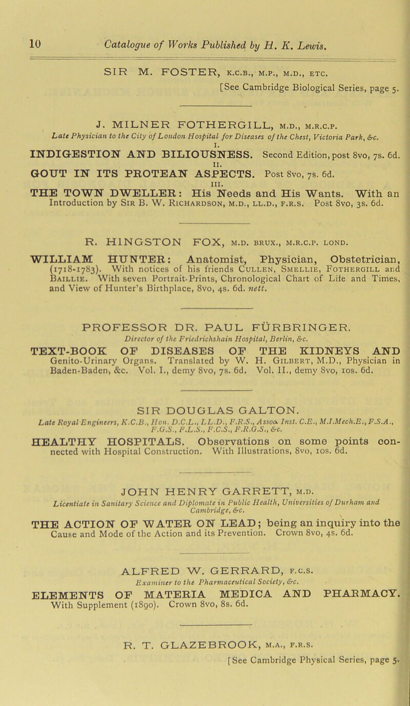 SIR M. FOSTER, k.c.b., m.p., m.d., etc. [See Cambridge Biological Series, page 5. J. MILNER FOTHERGILL, m.d., m.r.c.p. Late Physician to the City of London Hospital for Diseases of the Chest, Victoria Park, &c. I. INDIGESTION AND BILIOUSNESS. Second Edition, post 8vo, 7s. 6d. n. GOUT IN ITS PROTEAN ASPECTS. Post 8vo, 7s. 6d. 111. THE TOWN DWELLER: His Needs and His Wants. With an Introduction by Sir B. W. Richardson, m.d., ll.d., f.r.s. Post 8vo, 3s. 6d. R. H1NGSTON FOX, m.d. brux., m.r.c.p. lond. WILLIAM HUNTER: Anatomist, Physician, Obstetrician, (1718-1783). With notices of his friends Cullen, Smellie, Fothergill and Baillie. With seven Portrait-Prints, Chronological Chart of Life and Times, and View of Hunter’s Birthplace, 8vo, 4s. 6d. nett. PROFESSOR DR. PAUL FURBRINGER. Director of the Fricdrichshain Hospital, Berlin, &c. TEXT-BOOK OP DISEASES OF THE KIDNEYS AND Genito-Urinary Organs. Translated by W. H. Gilbert, M.D., Physician in Baden-Baden, &c. Vol. I., demy 8vo, 7s. 6d. Vol. II., demy Svo, 10s. 6d. SIR DOUGLAS GALTON. Late Royal Engineers, K.C.B., Jlon. D.C.L., LL.D., F.R.S., .fssoa Inst. C.E., M.I.Mech.E., F.S.A., F.O.S., F.L.S., F.C.S., F.R.G.S., &c. HEALTHY HOSPITALS. Observations on some points con- nected with Hospital Construction. With Illustrations, 8vo, 10s. 6d. JOHN HENRY GARRETT, m.d. Licentiate in Sanitary Science and Diplomate in Public Health, Universities of Durham and Cambridge, &c. \ THE ACTION OF WATER ON LEAD; being an inquiry into the Cause and Mode of the Action and its Prevention. Crown 8vo, 4s. 6d. ALFRED W. GERRARD, f.c.s. Examiner to the Pharmaceutical Society, &c. ELEMENTS OF MATERIA MEDICA AND PHARMACY. With Supplement (1890). Crown 8vo, 8s. 6d. R. T. GLAZEBROOK, m.a., f.r.s.