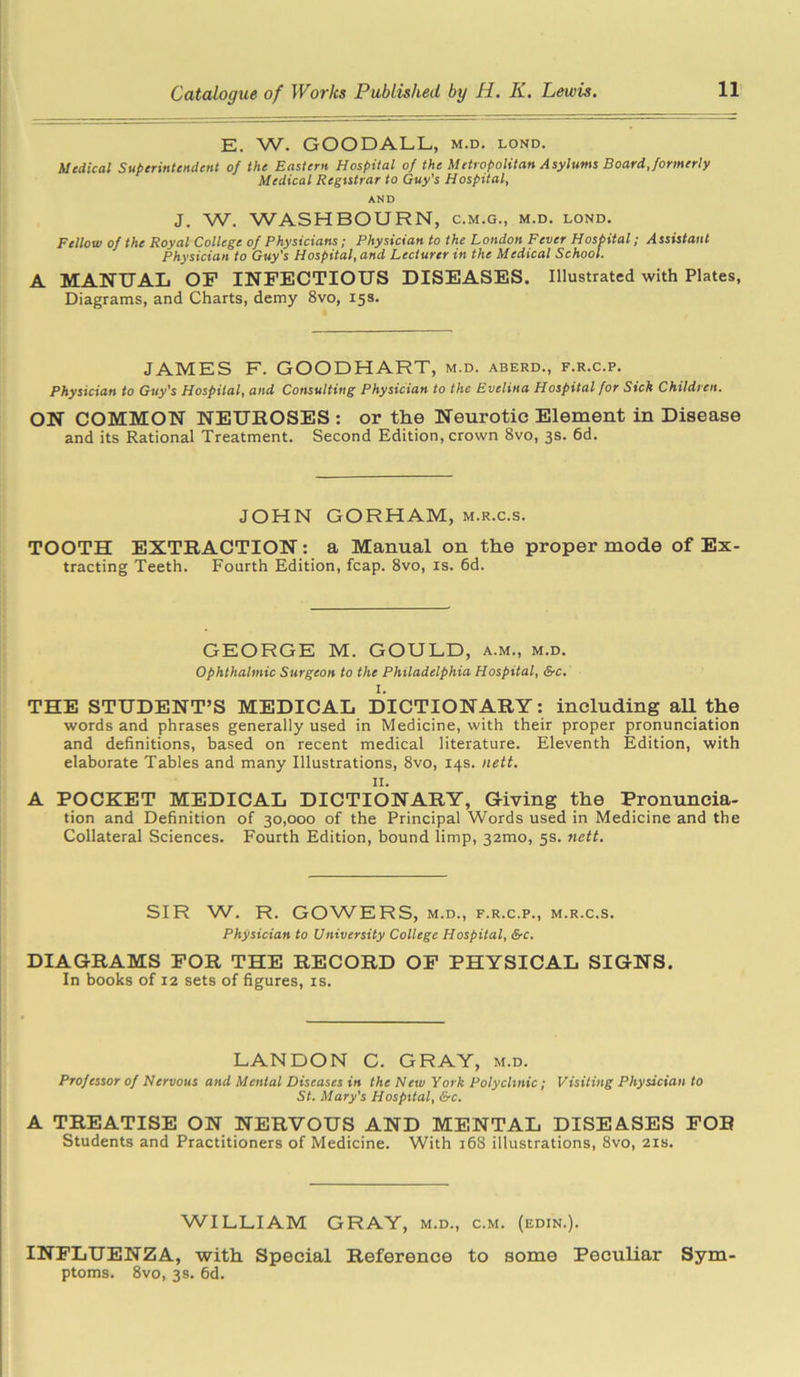 E. W. GOODALL, m.d. lond. Medical Superintendent of the Eastern Hospital of the Metropolitan Asylums Board, formerly Medical Registrar to Guy's Hospital, AND J. W. WASHBOURN, c.m.g., m.d. lond. Fellow of the Royal College of Physicians; Physician to the London Fever Hospital; Assistant Physician to Guy's Hospital, and Lecturer in the Medical School. A MANUAL OF INFECTIOUS DISEASES. Illustrated with Plates, Diagrams, and Charts, demy 8vo, 15s. JAMES F. GOODHART, m.d. aberd., f.r.c.p. Physician to Guy's Hospital, and Consulting Physician to the Evelina Hospital for Sick Children. ON COMMON NEUROSES : or the Neurotic Element in Disease and its Rational Treatment. Second Edition, crown 8vo, 3s. 6d. JOHN GORHAM, m.r.c.s. TOOTH EXTRACTION: a Manual on the proper mode of Ex- tracting Teeth. Fourth Edition, fcap. 8vo, is. 6d. GEORGE M. GOULD, a.m., m.d. Ophthalmic Surgeon to the Philadelphia Hospital, &c. I. THE STUDENT’S MEDICAL DICTIONARY: including all the words and phrases generally used in Medicine, with their proper pronunciation and definitions, based on recent medical literature. Eleventh Edition, with elaborate Tables and many Illustrations, 8vo, 14s. nett. II. A POCKET MEDICAL DICTIONARY, Giving the Pronuncia- tion and Definition of 30,000 of the Principal Words used in Medicine and the Collateral Sciences. Fourth Edition, bound limp, 32mo, 5s. nett. SIR W. R. GOWERS, m.d., f.r.c.p., m.r.c.s. Physician to University College Hospital, Src. DIAGRAMS FOR THE RECORD OF PHYSICAL SIGNS. In books of 12 sets of figures, is. LANDON C. GRAY, m.d. Professor of Nervous and Mental Diseases in the New York Polyclinic; Visiting Physician to St. Mary's Hospital, &c. A TREATISE ON NERVOUS AND MENTAL DISEASES FOR Students and Practitioners of Medicine. With 168 illustrations, 8vo, 21s. WILLIAM GRAY, m.d., c.m. (edin.). INFLUENZA, with Special Reference to some Peculiar Sym- ptoms. 8vo, 3s. 6d.